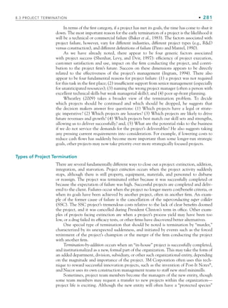 8.3 PROJECT TERMINATION • 281
In terms of the first category, if a project has met its goals, the time has come to shut it
down. The most important reason for the early termination of a project is the likelihood it
will be a technical or commercial failure (Baker et al., 1983). The factors associated with
project failure, however, vary for different industries, different project types (e.g., RD
versus construction), and different definitions of failure (Pinto and Mantel, 1990).
As we have already noted, there appear to be four generic factors associated
with project success (Shenhar, Levy, and Dvir, 1997): efficiency of project execution,
customer satisfaction and use, impact on the firm conducting the project, and contri-
bution to the project firm’s future. Success on these dimensions appears to be directly
related to the effectiveness of the project’s management (Ingram, 1994). There also
appear to be four fundamental reasons for project failure: (1) a project was not required
for this task in the first place; (2) insufficient support from senior management (especially
for unanticipated resources); (3) naming the wrong project manager (often a person with
excellent technical skills but weak managerial skills); and (4) poor up-front planning.
Wheatley (2009) takes a broader view of the termination problem. To decide
which projects should be continued and which should be dropped, he suggests that
the decision makers answer five questions: (1) Which projects have a legal or strate-
gic imperative? (2) Which projects are luxuries? (3) Which projects are likely to drive
future revenues and growth? (4) Which projects best match our skill sets and strengths,
allowing us to deliver successfully? and, (5) What are the potential risks to the business
if we do not service the demands for the project’s deliverables? He also suggests taking
any pressing current requirements into consideration. For example, if lowering costs to
reduce cash flows has suddenly become more important than some longer-run strategic
goals, other projects may now take priority over more strategically focused projects.
Types of Project Termination
There are several fundamentally different ways to close out a project: extinction, addition,
integration, and starvation. Project extinction occurs when the project activity suddenly
stops, although there is still property, equipment, materials, and personnel to disburse
or reassign. The project was terminated either because it was successfully completed or
because the expectation of failure was high. Successful projects are completed and deliv-
ered to the client. Failures occur when the project no longer meets cost/benefit criteria, or
when its goals have been achieved by another project, often in another firm. An exam-
ple of the former cause of failure is the cancellation of the superconducting super collider
(SSC). The SSC project’s tremendous costs relative to the lack of clear benefits doomed
the project, and it was cancelled during President Clinton’s term in office. Other exam-
ples of projects facing extinction are when a project’s process yield may have been too
low, or a drug failed its efficacy tests, or other firms have discovered better alternatives.
One special type of termination that should be noted is termination by “murder,”
characterized by its unexpected suddenness, and initiated by events such as the forced
retirement of the project’s champion or the merger of the firm conducting the project
with another firm.
Termination-by-addition occurs when an “in-house” project is successfully completed,
and institutionalized as a new, formal part of the organization. This may take the form of
an added department, division, subsidiary, or other such organizational entity, depending
on the magnitude and importance of the project. 3M Corporation often uses this tech-
nique to reward successful innovation projects, such as the invention of Post-It Notes®
,
and Nucor uses its own construction management teams to staff new steel minimills.
Sometimes, project team members become the managers of the new entity, though
some team members may request a transfer to new projects within the organization—
project life is exciting. Although the new entity will often have a “protected species”
CH008.indd 281
CH008.indd 281 9/6/10 12:02:42 PM
9/6/10 12:02:42 PM
 