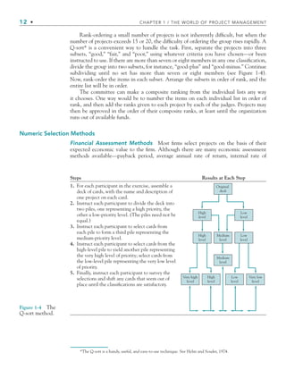 12 • CHAPTER 1 / THE WORLD OF PROJECT MANAGEMENT
Rank-ordering a small number of projects is not inherently difﬁcult, but when the
number of projects exceeds 15 or 20, the difﬁculty of ordering the group rises rapidly. A
Q-sort* is a convenient way to handle the task. First, separate the projects into three
subsets, “good,” “fair,” and “poor,” using whatever criteria you have chosen—or been
instructed to use. If there are more than seven or eight members in any one classiﬁcation,
divide the group into two subsets, for instance, “good-plus” and “good-minus.” Continue
subdividing until no set has more than seven or eight members (see Figure 1-4).
Now, rank-order the items in each subset. Arrange the subsets in order of rank, and the
entire list will be in order.
The committee can make a composite ranking from the individual lists any way
it chooses. One way would be to number the items on each individual list in order of
rank, and then add the ranks given to each project by each of the judges. Projects may
then be approved in the order of their composite ranks, at least until the organization
runs out of available funds.
Numeric Selection Methods
Financial Assessment Methods Most ﬁrms select projects on the basis of their
expected economic value to the ﬁrm. Although there are many economic assessment
methods available—payback period, average annual rate of return, internal rate of
Steps Results at Each Step
1. For each participant in the exercise, assemble a
deck of cards, with the name and description of
one project on each card.
2. Instruct each participant to divide the deck into
two piles, one representing a high priority, the
other a low-priority level. (The piles need not be
equal.)
3. Instruct each participant to select cards from
each pile to form a third pile representing the
medium-priority level.
4. Instruct each participant to select cards from the
high-level pile to yield another pile representing
the very high level of priority; select cards from
the low-level pile representing the very low level
of priority.
5. Finally, instruct each participant to survey the
selections and shift any cards that seem out of
place until the classifications are satisfactory.
Original
deck
High
level
Low
level
Low
level
Low
level
Very low
level
High
level
Very high
level
High
level
Medium
level
Medium
level
Figure 1-4 The
Q-sort method.
*The Q-sort is a handy, useful, and easy-to-use technique. See Helin and Souder, 1974.
CH001.indd 12
CH001.indd 12 9/6/10 1:23:56 PM
9/6/10 1:23:56 PM
 
