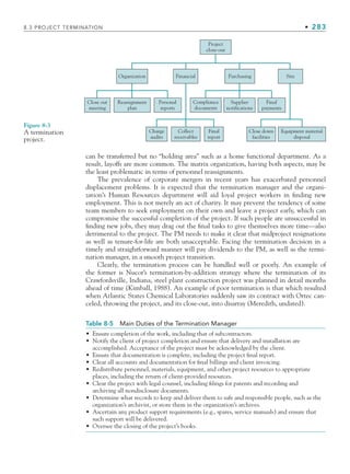 8.3 PROJECT TERMINATION • 283
can be transferred but no “holding area” such as a home functional department. As a
result, layoffs are more common. The matrix organization, having both aspects, may be
the least problematic in terms of personnel reassignments.
The prevalence of corporate mergers in recent years has exacerbated personnel
displacement problems. It is expected that the termination manager and the organi-
zation’s Human Resources department will aid loyal project workers in finding new
employment. This is not merely an act of charity. It may prevent the tendency of some
team members to seek employment on their own and leave a project early, which can
compromise the successful completion of the project. If such people are unsuccessful in
finding new jobs, they may drag out the final tasks to give themselves more time—also
detrimental to the project. The PM needs to make it clear that midproject resignations
as well as tenure-for-life are both unacceptable. Facing the termination decision in a
timely and straightforward manner will pay dividends to the PM, as well as the termi-
nation manager, in a smooth project transition.
Clearly, the termination process can be handled well or poorly. An example of
the former is Nucor’s termination-by-addition strategy where the termination of its
Crawfordsville, Indiana, steel plant construction project was planned in detail months
ahead of time (Kimball, 1988). An example of poor termination is that which resulted
when Atlantic States Chemical Laboratories suddenly saw its contract with Ortec can-
celed, throwing the project, and its close-out, into disarray (Meredith, undated).
Project
close-out
Site
Purchasing
Financial
Collect
receivables
Final
report
Final
payments
Supplier
notifications
Compliance
documents
Close down
facilities
Equipment material
disposal
Charge
audits
Organization
Close out
meeting
Reassignment
plan
Personal
reports
Figure 8-3
A termination
project.
Table 8-5 Main Duties of the Termination Manager
• Ensure completion of the work, including that of subcontractors.
• Notify the client of project completion and ensure that delivery and installation are
accomplished. Acceptance of the project must be acknowledged by the client.
• Ensure that documentation is complete, including the project final report.
• Clear all accounts and documentation for final billings and client invoicing.
• Redistribute personnel, materials, equipment, and other project resources to appropriate
places, including the return of client-provided resources.
• Clear the project with legal counsel, including filings for patents and recording and
archiving all nondisclosure documents.
• Determine what records to keep and deliver them to safe and responsible people, such as the
organization’s archivist, or store them in the organization’s archives.
• Ascertain any product support requirements (e.g., spares, service manuals) and ensure that
such support will be delivered.
• Oversee the closing of the project’s books.
CH008.indd 283
CH008.indd 283 9/6/10 12:02:43 PM
9/6/10 12:02:43 PM
 