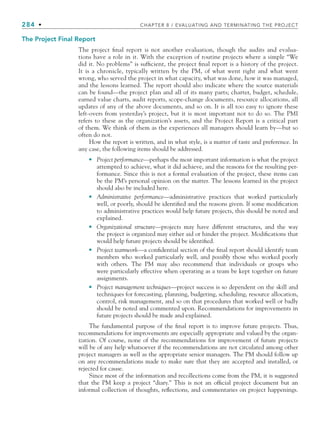 284 • CHAPTER 8 / EVALUATING AND TERMINATING THE PROJECT
The Project Final Report
The project final report is not another evaluation, though the audits and evalua-
tions have a role in it. With the exception of routine projects where a simple “We
did it. No problems” is sufficient, the project final report is a history of the project.
It is a chronicle, typically written by the PM, of what went right and what went
wrong, who served the project in what capacity, what was done, how it was managed,
and the lessons learned. The report should also indicate where the source materials
can be found—the project plan and all of its many parts; charter, budget, schedule,
earned value charts, audit reports, scope-change documents, resource allocations, all
updates of any of the above documents, and so on. It is all too easy to ignore these
left-overs from yesterday’s project, but it is most important not to do so. The PMI
refers to these as the organization’s assets, and the Project Report is a critical part
of them. We think of them as the experiences all managers should learn by—but so
often do not.
How the report is written, and in what style, is a matter of taste and preference. In
any case, the following items should be addressed.
Project performance—perhaps the most important information is what the project
attempted to achieve, what it did achieve, and the reasons for the resulting per-
formance. Since this is not a formal evaluation of the project, these items can
be the PM’s personal opinion on the matter. The lessons learned in the project
should also be included here.
Administrative performance—administrative practices that worked particularly
well, or poorly, should be identified and the reasons given. If some modification
to administrative practices would help future projects, this should be noted and
explained.
Organizational structure—projects may have different structures, and the way
the project is organized may either aid or hinder the project. Modifications that
would help future projects should be identified.
Project teamwork—a confidential section of the final report should identify team
members who worked particularly well, and possibly those who worked poorly
with others. The PM may also recommend that individuals or groups who
were particularly effective when operating as a team be kept together on future
assignments.
Project management techniques—project success is so dependent on the skill and
techniques for forecasting, planning, budgeting, scheduling, resource allocation,
control, risk management, and so on that procedures that worked well or badly
should be noted and commented upon. Recommendations for improvements in
future projects should be made and explained.
The fundamental purpose of the final report is to improve future projects. Thus,
recommendations for improvements are especially appropriate and valued by the organ-
ization. Of course, none of the recommendations for improvement of future projects
will be of any help whatsoever if the recommendations are not circulated among other
project managers as well as the appropriate senior managers. The PM should follow up
on any recommendations made to make sure that they are accepted and installed, or
rejected for cause.
Since most of the information and recollections come from the PM, it is suggested
that the PM keep a project “diary.” This is not an official project document but an
informal collection of thoughts, reflections, and commentaries on project happenings.
•
•
•
•
•
CH008.indd 284
CH008.indd 284 9/6/10 12:02:44 PM
9/6/10 12:02:44 PM
 