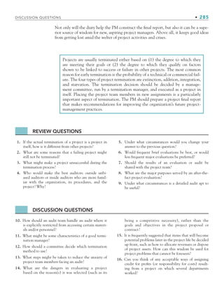 DISCUSSION QUESTIONS • 285
Projects are usually terminated either based on (1) the degree to which they
are meeting their goals or (2) the degree to which they qualify on factors
shown to be linked to success or failure in other projects. The most common
reason for early termination is the probability of a technical or commercial fail-
ure. The four types of project termination are extinction, addition, integration,
and starvation. The termination decision should be decided by a manage-
ment committee, run by a termination manager, and executed as a project in
itself. Placing the project team members in new assignments is a particularly
important aspect of termination. The PM should prepare a project final report
that makes recommendations for improving the organization’s future project-
management practices.
Not only will the diary help the PM construct the final report, but also it can be a supe-
rior source of wisdom for new, aspiring project managers. Above all, it keeps good ideas
from getting lost amid the welter of project activities and crises.
1. If the actual termination of a project is a project in
itself, how is it different from other projects?
2. What are some reasons that a failing project might
still not be terminated?
3. What might make a project unsuccessful during the
termination process?
4. Who would make the best auditors: outside unbi-
ased auditors or inside auditors who are more famil-
iar with the organization, its procedures, and the
project? Why?
5. Under what circumstances would you change your
answer to the previous question?
6. Would frequent brief evaluations be best, or would
less frequent major evaluations be preferred?
7. Should the results of an evaluation or audit be
shared with the project team?
8. What are the major purposes served by an after-the-
fact project evaluation?
9. Under what circumstances is a detailed audit apt to
be useful?
REVIEW QUESTIONS
10. How should an audit team handle an audit where it
is explicitly restricted from accessing certain materi-
als and/or personnel?
11. What might be some characteristics of a good termi-
nation manager?
12. How should a committee decide which termination
method to use?
13. What steps might be taken to reduce the anxiety of
project team members facing an audit?
14. What are the dangers in evaluating a project
based on the reason(s) it was selected (such as its
being a competitive necessity), rather than the
goals and objectives in the project proposal or
contract?
15. It is frequently suggested that items that will become
potential problems later in the project life be decided
up front, such as how to allocate revenues or dispose
of project assets. How can this wisdom be used for
project problems that cannot be foreseen?
16. Can you think of any acceptable ways of assigning
credit for profits (or responsibility for costs) result-
ing from a project on which several departments
worked?
DISCUSSION QUESTIONS
CH008.indd 285
CH008.indd 285 9/6/10 12:02:44 PM
9/6/10 12:02:44 PM
 