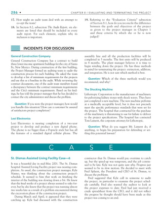 286 • CHAPTER 8 / EVALUATING AND TERMINATING THE PROJECT
17. How might an audit team deal with an attempt to
co-opt the team?
18. In Section 8.2, subsection The Audit Report, six ele-
ments are listed that should be included in every
audit report. For each element, explain why its
inclusion is important.
19. Referring to the “Evaluation Criteria” subsection
of Section 8.1, how do you reconcile the difference
between the goals and objectives of the project
as given to the project manager in Chapter 1
and these criteria by which she or he is now
judged?
C A S E
St. Dismas Assisted Living Facility Case—6
It was a beautiful day in mid-May 2001. The St. Dismas
hospital Assisted Living Facility project was nearing com-
pletion. As usual, the construction project manager, Kyle
Nanno, was thinking about the construction project’s
schedule. It seemed to him that work on finishing the
interior of the building was slowing down a bit. He knew
that the final weeks of a project always seemed to take for-
ever, but he also knew that the project was running almost
two weeks late as a result of a problem encountered during
the excavation phase of the construction project.
During March and April, it appeared that they were
catching up. Kyle had discussed with the construction
contractor that St. Dismas would pay overtime to catch
up, but the speed-up was temporary, and the job contin-
ued to be late. Kyle was not quite sure why. Progress just
seemed to be in slow motion. He decided to meet with
Fred Splient, the President and CEO of St. Dismas, to
discuss the problems.
Fred suggested that Kyle call in someone to audit
the project, in particular to examine the project sched-
ule carefully. Fred also wanted the auditor to look at
the project expenses to date. Fred had just received a
crude spreadsheet from the CFO, and it did not reflect
the progress he thought should have been made as this
project was coming to an end.
General Construction Company
General Construction Company has a contract to build
three lower-income apartment buildings for the city of Santa
Fe, New Mexico. During construction of the first building,
the Project Manager formed an auditing team to audit the
construction process for each building. He asked the team
to develop a list of minimum requirements for the projects
and use this as a baseline in the audit. While reviewing the
contract documents, one of the audit team members found
a discrepancy between the contract minimum requirements
and the City’s minimum requirements. Based on his find-
ings, he has told the project manager that he has decided to
contact the city administrator and discuss the problem.
Question: If you were the project manager, how would
you handle this situation? How can a customer be assured
of satisfactory project completion?
Lexi Electronics
Lexi Electronics is nearing completion of a two-year
project to develop and produce a new digital phone.
The phone is no bigger than a Popsicle stick but has all
the features of a standard digital cellular phone. The
assembly line and all the production facilities will be
completed in 5 months. The first units will be produced
in 8 months. The plant manager believes it is time to
begin winding down the project. He has three methods
in mind for terminating the project: extinction, addition,
and integration. He is not sure which method is best.
Question: Which of the three methods would you
recommend, and why?
The Shocking Machine
Lithotropic Corporation is the manufacturer of machinery
for pulverizing kidney stones with shock waves. They have
just completed a new machine. The new machine performs
at a medically acceptable level, but it does not precisely
meet the specific performance standards that were set for
the project. The hospital that contracted for the purchase
of the machinery is threatening to sue for failure to deliver
to the project specifications. The hospital has contacted
Tom Lament, the corporate attorney for Lithotropic.
Question: What do you suggest Mr. Lament do, if
anything, to begin his preparation for defending or set-
tling this potential lawsuit?
INCIDENTS FOR DISCUSSION
CH008.indd 286
CH008.indd 286 9/6/10 12:02:45 PM
9/6/10 12:02:45 PM
 