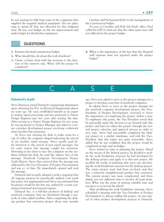 CASE • 289
he was waiting for bills from some of the companies that
supplied the required medical equipment. He was plan-
ning to spend all that was allocated for that budgeted
item. He was over budget on the site improvements and
under budget for the kitchen equipment.
Caroline and Fred praised Kyle for his management of
the Construction budget.
As soon as Caroline and Kyle left Fred’s office, Fred
called his CFO to find out why the other items were still
not reflected in the project budget.
QUESTIONS
1. Estimate the final construction budget.
2. What should they do about the work slowdown?
3. Create a Gantt chart with the revisions to the dura-
tion of the interiors step. When will the project be
completed?
4. What is the importance of the fact that the Hospital
staff expenses were not reported under the project
budget?
C A S E
Datatech’s Audit
Steve Bawnson joined Datatech’s engineering department
upon obtaining his B.S. in Electrical Engineering almost
six years ago. He soon established himself as an expert
in analog signal processing and was promoted to Senior
Design Engineer just two years after joining the firm.
After serving as a Senior Design Engineer for two years,
he was promoted to Project Manager and asked to over-
see a product development project involving a relatively
minor product line extension.
As Steve was clearing his desk to make room for a
cup of coffee, his computer dinged indicating the arrival
of yet another email message. Steve usually paid lit-
tle attention to the arrival of new email messages, but
for some reason this message caught his attention.
Swiveling in his chair to face the computer on the cre-
denza behind his desk, he read the subject line of the
message: Notebook Computer Development Project
Audit Report. Steve then noticed that the message was
addressed to the Vice-President of Product Development
and was cc: to him. He immediately opened and read
the message.
Datatech had recently adopted a policy requiring that
all ongoing projects be periodically audited. Last week
this policy was implemented and Steve was informed that
his project would be the first one audited by a team con-
sisting of internal and external experts.
Datatech Inc. is a full-line producer of desktop and
notebook computers that are distributed through a net-
work of value-added resellers. After completing the desk-
top product line extension project about nine months
ago, Steve was asked to serve as the project manager for a
project to develop a new line of notebook computers.
In asking Steve to serve as the project manager for
the notebook computer development project, the Vice-
President of Product Development conveyed to Steve
the importance of completing the project within a year.
To emphasize this point, the Vice-President noted that
he personally made the decision to go forward with this
project and had not taken the project through the nor-
mal project selection and approval process in order to
save time. Steve had successfully completed the desk-
top project in a similar timeframe, and told the Vice-
President that this target was quite reasonable. Steve
added that he was confident that the project would be
completed on time and on budget.
Steve wasted no time in planning the project. Based
on the success of the desktop project, he decided to mod-
ify the work breakdown structure he had developed for
the desktop project and apply it to this new project. He
recalled the weeks of planning that went into develop-
ing the work breakdown structure for the desktop project.
The entire project team had been involved, and that
was a relatively straightforward product line extension.
The current project was more complicated, and there
simply was not sufficient time to involve all team mem-
bers. What was the point of wasting valuable time and
resources to re-invent the wheel?
After modifying the work breakdown structure, Steve
scheduled a meeting with the Vice-President of Product
Development to discuss staffing the project. As was typi-
cal of other product development projects at Datatech,
CH008.indd 289
CH008.indd 289 9/6/10 12:02:47 PM
9/6/10 12:02:47 PM
 