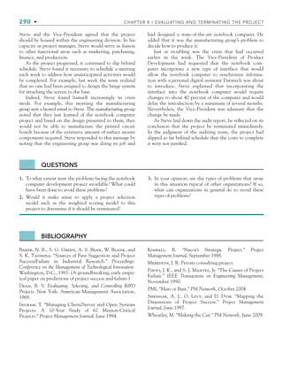 290 • CHAPTER 8 / EVALUATING AND TERMINATING THE PROJECT
Steve and the Vice-President agreed that the project
should be housed within the engineering division. In his
capacity as project manager, Steve would serve as liaison
to other functional areas such as marketing, purchasing,
finance, and production.
As the project progressed, it continued to slip behind
schedule. Steve found it necessary to schedule a meeting
each week to address how unanticipated activities would
be completed. For example, last week the team realized
that no one had been assigned to design the hinge system
for attaching the screen to the base.
Indeed, Steve found himself increasingly in crisis
mode. For example, this morning the manufacturing
group sent a heated email to Steve. The manufacturing group
noted that they just learned of the notebook computer
project and based on the design presented to them, they
would not be able to manufacture the printed circuit
boards because of the extensive amount of surface mount
components required. Steve responded to this message by
noting that the engineering group was doing its job and
had designed a state-of-the-art notebook computer. He
added that it was the manufacturing group’s problem to
decide how to produce it.
Just as troubling was the crisis that had occurred
earlier in the week. The Vice-President of Product
Development had requested that the notebook com-
puter incorporate a new type of interface that would
allow the notebook computer to synchronize informa-
tion with a personal digital assistant Datatech was about
to introduce. Steve explained that incorporating the
interface into the notebook computer would require
changes to about 40 percent of the computer and would
delay the introduction by a minimum of several months.
Nevertheless, the Vice-President was adamant that the
change be made.
As Steve laid down the audit report, he reflected on its
conclusion that the project be terminated immediately.
In the judgment of the auditing team, the project had
slipped so far behind schedule that the costs to complete
it were not justified.
QUESTIONS
1. To what extent were the problems facing the notebook
computer development project avoidable? What could
have been done to avoid these problems?
2. Would it make sense to apply a project selection
model such as the weighted scoring model to this
project to determine if it should be terminated?
3. In your opinion, are the types of problems that arose
in this situation typical of other organizations? If so,
what can organizations in general do to avoid these
types of problems?
BIBLIOGRAPHY
Baker, N. R., S. G. Green, A. S. Bean, W. Blank, and
S. K. Tadisina. “Sources of First Suggestion and Project
Success/Failure in Industrial Research.” Proceedings:
Conference on the Management of Technological Innovation.
Washington, D.C., 1983. (A groundbreaking, early empir-
ical paper on predictions of project success and failure.)
Dean, B. V. Evaluating, Selecting, and Controlling RD
Projects. New York: American Management Association,
1968.
Ingram, T. “Managing Client/Server and Open Systems
Projects: A 10-Year Study of 62 Mission-Critical
Projects.” Project Management Journal, June 1994.
Kimball, R. “Nucor’s Strategic Project.” Project
Management Journal, September 1988.
Meredith, J. R. Private consulting project.
Pinto, J. K., and S. J. Mantel, Jr. “The Causes of Project
Failure.” IEEE Transactions on Engineering Management,
November 1990.
PMI, “Mars or Bust,” PM Network, October 2004.
Shenhar, A. J., O. Levy, and D. Dvir. “Mapping the
Dimensions of Project Success.” Project Management
Journal, June 1997.
Wheatley, M. “Making the Cut.” PM Network, June 2009.
CH008.indd 290
CH008.indd 290 9/6/10 12:02:48 PM
9/6/10 12:02:48 PM
 