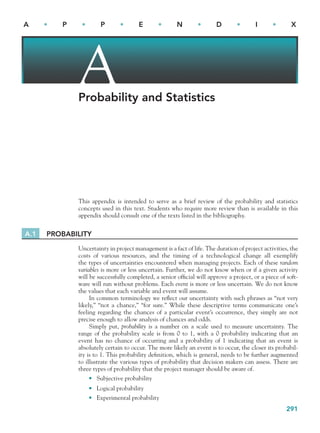 291
A • P • P • E • N • D • I • X
Probability and Statistics
This appendix is intended to serve as a brief review of the probability and statistics
concepts used in this text. Students who require more review than is available in this
appendix should consult one of the texts listed in the bibliography.
A.1 PROBABILITY
Uncertainty in project management is a fact of life. The duration of project activities, the
costs of various resources, and the timing of a technological change all exemplify
the types of uncertainties encountered when managing projects. Each of these random
variables is more or less uncertain. Further, we do not know when or if a given activity
will be successfully completed, a senior ofﬁcial will approve a project, or a piece of soft-
ware will run without problems. Each event is more or less uncertain. We do not know
the values that each variable and event will assume.
In common terminology we reﬂect our uncertainty with such phrases as “not very
likely,” “not a chance,” “for sure.” While these descriptive terms communicate one’s
feeling regarding the chances of a particular event’s occurrence, they simply are not
precise enough to allow analysis of chances and odds.
Simply put, probability is a number on a scale used to measure uncertainty. The
range of the probability scale is from 0 to 1, with a 0 probability indicating that an
event has no chance of occurring and a probability of 1 indicating that an event is
absolutely certain to occur. The more likely an event is to occur, the closer its probabil-
ity is to 1. This probability deﬁnition, which is general, needs to be further augmented
to illustrate the various types of probability that decision makers can assess. There are
three types of probability that the project manager should be aware of.
Subjective probability
Logical probability
Experimental probability
•
•
•
A
bapp.indd 291
bapp.indd 291 9/6/10 10:01:24 AM
9/6/10 10:01:24 AM
 