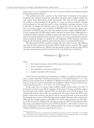 return, and so on—we will describe here two of the most widely used methods: payback
period and discounted cash flow.*
The payback period for a project is the initial ﬁxed investment in the project
divided by the estimated annual net cash inﬂows from the project (which include the
cash inﬂows from depreciation of the investment). The ratio of these quantities is
the number of years required for the project to return its initial investment. Because
of this perspective, the payback period is often considered a surrogate measure of risk
to the ﬁrm: the longer the payback period, the greater the risk to the ﬁrm. To illus-
trate, if a project requires an investment of $100,000 and is expected to return a net
cash inﬂow of $25,000 each year, then the payback period is simply 100,000/25,000 =
4 years, assuming the $25,000 annual inﬂow continues at least 4 years. Although this is
a popular ﬁnancial assessment method, it ignores the time value of money as well as any
returns beyond the payback period. For these reasons, it is not recommended as a project
selection method, though it is valuable for cash budgeting. Of the ﬁnancial assessment
methods, the discounted cash ﬂow method discussed next is recommended instead.
The discounted cash ﬂow method considers the time value of money, the inﬂation
rate, and the ﬁrm’s return-on-investment (ROI) hurdle rate for projects. The annual
cash inﬂows and outﬂows are collected and discounted to their net present value (NPV)
using the organization’s required rate of return (a.k.a. the hurdle rate or cutoff rate).
NPV(project) )
  
I k
0
n
t
Ft
t1
1
∑ / (
where
I0
 the initial investment, which will be negative because it is an outﬂow
Ft
 the net cash ﬂow in period t
k  the required rate of return or hurdle rate
n  number of periods in life of project
If one wishes to include the potential effects of inﬂation or deﬂation in the calcula-
tion, it is quite easily done. The discounting term, (1  k)t
, simply becomes (1  k  pt
)t
,
where pt
is the estimated rate of inﬂation or deﬂation for period t. If the required rate of
return is 10 percent and we expect the rate of inﬂation will be 3 percent, then the dis-
count factor becomes (1  .10  .03)t
 (1.13)t
for that period.
In the early years of a project when outﬂows usually exceed inﬂows, the NPV of
the project for those years will be negative. If the project becomes proﬁtable, inﬂows
become larger than outﬂows and the NPV for those later years will be positive. If we
calculate the present value of the net cash ﬂows for all years, we have the NPV of the
project. If this sum is positive, the project may be accepted because it earns more than
the required rate of return. The following boxed example illustrates these calculations.
Although the example employs a spreadsheet for clarity and convenience in the analy-
sis, we have chosen to illustrate the calculations using the NPV formula directly rather
than using a spreadsheet function such as NPV (in Excel®
) so the reader can better see
what is happening. Once the reader understands how this works, we suggest using the
simpler spreadsheet functions to speed up the process.
*Explanations of the theory and methods of calculating the net present value of cash inﬂows are beyond the
scope of this book. We recommend that the reader who could beneﬁt from an explanation turn to any standard
college textbook on ﬁnance (Moyer, McGuigan, and Kretlow, 2008, for instance).
1.5 SELECTING PROJECTS TO MEET ORGANIZATIONAL OBJECTIVES • 13
CH001.indd 13
CH001.indd 13 9/6/10 1:23:56 PM
9/6/10 1:23:56 PM
 