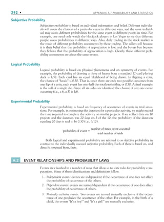 292 • APPENDIX A / PROBABILITY AND STATISTICS
Subjective Probability
Subjective probability is based on individual information and belief. Different individu-
als will assess the chances of a particular event in different ways, and the same individ-
ual may assess different probabilities for the same event at different points in time. For
example, one need only watch the blackjack players in Las Vegas to see that different
people assess probabilities in different ways. Also, daily trading in the stock market is
the result of different probability assessments by those trading. The sellers sell because
it is their belief that the probability of appreciation is low, and the buyers buy because
they believe that the probability of appreciation is high. Clearly, these different prob-
ability assessments are about the same events.
Logical Probability
Logical probability is based on physical phenomena and on symmetry of events. For
example, the probability of drawing a three of hearts from a standard 52-card playing
deck is 1/52. Each card has an equal likelihood of being drawn. In ﬂipping a coin,
the chance of “heads” is 0.50. That is, since there are only two possible outcomes from
one ﬂip of a coin, each event has one-half the total probability, or 0.50. A ﬁnal example
is the roll of a single die. Since all six sides are identical, the chance of any one event
occurring (i.e., a 6, a 3) is 1/6.
Experimental Probability
Experimental probability is based on frequency of occurrence of events in trial situa-
tions. For example, in estimating the duration for a particular activity, we might record
the time required to complete the activity on similar projects. If we collect data on 10
projects and the duration was 20 days on 3 of the 10, the probability of the duration
equaling 20 days is said to be 0.30 (i.e., 3/10).
probability of event
number of times event

o
occurred
total number of trials
Both logical and experimental probability are referred to as objective probability in
contrast to the individually assessed subjective probability. Each of these is based on, and
directly computed from, facts.
A.2 EVENT RELATIONSHIPS AND PROBABILITY LAWS
Events are classiﬁed in a number of ways that allow us to state rules for probability com-
putations. Some of these classiﬁcations and deﬁnitions follow.
1. Independent events: events are independent if the occurrence of one does not affect
the probability of occurrence of the others.
2. Dependent events: events are termed dependent if the occurrence of one does affect
the probability of occurrence of others.
3. Mutually exclusive events: Two events are termed mutually exclusive if the occur-
rence of one precludes the occurrence of the other. For example, in the birth of a
child, the events “It’s a boy!” and “It’s a girl!” are mutually exclusive.
bapp.indd 292
bapp.indd 292 9/6/10 10:02:11 AM
9/6/10 10:02:11 AM
 