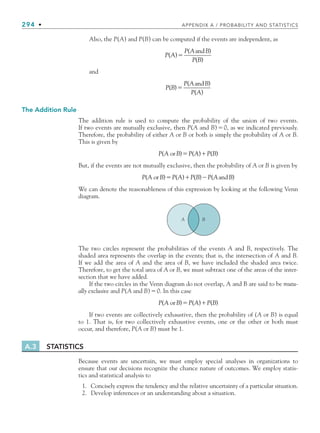 294 • APPENDIX A / PROBABILITY AND STATISTICS
Also, the P(A) and P(B) can be computed if the events are independent, as
P A
P A B
P B
( )
( )
( )

and
and
P B
P A B
P A
( )
( )
( )

and
The Addition Rule
The addition rule is used to compute the probability of the union of two events.
If two events are mutually exclusive, then P(A and B)0, as we indicated previously.
Therefore, the probability of either A or B or both is simply the probability of A or B.
This is given by
P A B P A P B
( ) ( ) ( )
or  
But, if the events are not mutually exclusive, then the probability of A or B is given by
P A B P A P B P A B
( ) ( ) ( ) ( )
or and
  
We can denote the reasonableness of this expression by looking at the following Venn
diagram.
B
A
The two circles represent the probabilities of the events A and B, respectively. The
shaded area represents the overlap in the events; that is, the intersection of A and B.
If we add the area of A and the area of B, we have included the shaded area twice.
Therefore, to get the total area of A or B, we must subtract one of the areas of the inter-
section that we have added.
If the two circles in the Venn diagram do not overlap, A and B are said to be mutu-
ally exclusive and P(A and B)0. In this case
P A B P A P B
( ) ( ) ( )
or  
If two events are collectively exhaustive, then the probability of (A or B) is equal
to 1. That is, for two collectively exhaustive events, one or the other or both must
occur, and therefore, P(A or B) must be 1.
A.3 STATISTICS
Because events are uncertain, we must employ special analyses in organizations to
ensure that our decisions recognize the chance nature of outcomes. We employ statis-
tics and statistical analysis to
1. Concisely express the tendency and the relative uncertainty of a particular situation.
2. Develop inferences or an understanding about a situation.
bapp.indd 294
bapp.indd 294 9/6/10 10:02:13 AM
9/6/10 10:02:13 AM
 