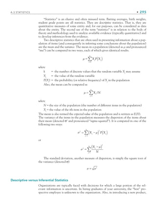 A.3 STATISTICS • 295
“Statistics” is an elusive and often misused term. Batting averages, birth weights,
student grade points are all statistics. They are descriptive statistics. That is, they are
quantitative measures of some entity and, for our purposes, can be considered as data
about the entity. The second use of the term “statistics” is in relation to the body of
theory and methodology used to analyze available evidence (typically quantitative) and
to develop inferences from the evidence.
Two descriptive statistics that are often used in presenting information about a pop-
ulation of items (and consequently in inferring some conclusions about the population)
are the mean and the variance. The mean in a population (denoted as μ and pronounced
“mu”) can be computed in two ways, each of which gives identical results.
μ 

X P X
j j
( )
∑
i l
k
where
k  the number of discrete values that the random variable Xj
may assume
Xj
 the value of the random variable
P(Xj
)  the probability (or relative frequency) of Xj
in the population
Also, the mean can be computed as
μ= X /
i
j l
k
N

∑
where
Nthe size of the population (the number of different items in the population)
Xi
the value of the ith item in the population
The mean is also termed the expected value of the population and is written as E(X).
The variance of the items in the population measures the dispersion of the items about
their mean (denoted σ2
and pronounced “sigma squared”). It is computed in one of the
following two ways:
σ μ
2 2
1
= ( ) ( )
∑ X P X
j j
j
k


or
σ
μ
2
2



X
N
j
j l
N
( )
∑
The standard deviation, another measure of dispersion, is simply the square root of
the variance (denoted σ)
σ  σ2
Descriptive versus Inferential Statistics
Organizations are typically faced with decisions for which a large portion of the rel-
evant information is uncertain. In hiring graduates of your university, the “best” pro-
spective employee is unknown to the organization. Also, in introducing a new product,
bapp.indd 295
bapp.indd 295 9/6/10 10:02:13 AM
9/6/10 10:02:13 AM
 