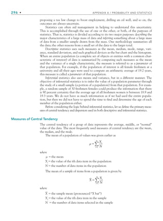 296 • APPENDIX A / PROBABILITY AND STATISTICS
proposing a tax law change to boost employment, drilling an oil well, and so on, the
outcomes are always uncertain.
Statistics can often aid management in helping to understand this uncertainty.
This is accomplished through the use of one or the other, or both, of the purposes of
statistics. That is, statistics is divided according to its two major purposes: describing the
major characteristics of a large mass of data and inferring something about a large mass
of data from a smaller sample drawn from the mass. One methodology summarizes all
the data; the other reasons from a small set of the data to the larger total.
Descriptive statistics uses such measures as the mean, median, mode, range, vari-
ance, standard deviation, and such graphical devices as the bar chart and the histogram.
When an entire population (a complete set of objects or entities with a common char-
acteristic of interest) of data is summarized by computing such measures as the mean
and the variance of a single characteristic, the measure is referred to as a parameter of
that population. For example, if the population of interest is all female freshmen at a
university and all their ages were used to compute an arithmetic average of 19.2 years,
this measure is called a parameter of that population.
Inferential statistics also uses means and variance, but in a different manner. The
objective of inferential statistics is to infer the value of a population parameter through
the study of a small sample (a portion of a population) from that population. For exam-
ple, a random sample of 30 freshmen females could produce the information that there
is 90 percent certainty that the average age of all freshmen women is between 18.9 and
19.3 years. We do not have as much information as if we had used the entire popula-
tion, but then we did not have to spend the time to ﬁnd and determine the age of each
member of the population either.
Before considering the logic behind inferential statistics, let us deﬁne the primary meas-
ures of central tendency and dispersion used in both descriptive and inferential statistics.
Measures of Central Tendency
The central tendency of a group of data represents the average, middle, or “normal”
value of the data. The most frequently used measures of central tendency are the mean,
the median, and the mode.
The mean of a population of values was given earlier as
μ 

X
N
i
i
N
1
∑
where
μ the mean
Xi
the value of the ith data item in the population
Nthe number of data items in the population
The mean of a sample of items from a population is given by
X
X
N
i
i
N

1
∑
where
X the sample mean (pronounced “X bar”)
Xi
the value of the ith data item in the sample
N the number of data items selected in the sample
bapp.indd 296
bapp.indd 296 9/6/10 10:02:14 AM
9/6/10 10:02:14 AM
 