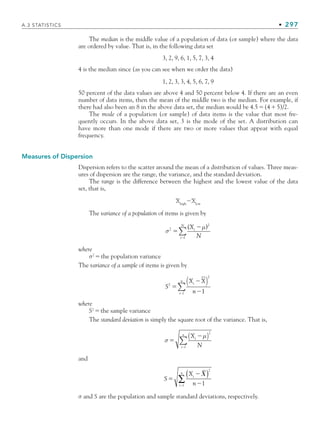 A.3 STATISTICS • 297
The median is the middle value of a population of data (or sample) where the data
are ordered by value. That is, in the following data set
3, 2, 9, 6, 1, 5, 7, 3, 4
4 is the median since (as you can see when we order the data)
1, 2, 3, 3, 4, 5, 6, 7, 9
50 percent of the data values are above 4 and 50 percent below 4. If there are an even
number of data items, then the mean of the middle two is the median. For example, if
there had also been an 8 in the above data set, the median would be 4.5(45)/2.
The mode of a population (or sample) of data items is the value that most fre-
quently occurs. In the above data set, 3 is the mode of the set. A distribution can
have more than one mode if there are two or more values that appear with equal
frequency.
Measures of Dispersion
Dispersion refers to the scatter around the mean of a distribution of values. Three meas-
ures of dispersion are the range, the variance, and the standard deviation.
The range is the difference between the highest and the lowest value of the data
set, that is,
Xhigh
Xlow
The variance of a population of items is given by
σ2
2



( )
X
N
i
i
N
μ
l
∑
where
σ2
the population variance
The variance of a sample of items is given by
S
X X
n
i
i l
n
2
2
1



( )
−
∑
where
S2
the sample variance
The standard deviation is simply the square root of the variance. That is,
σ
μ


X
N
i
i l
n
( )
−
∑
2
and
S



X
n
i
i l
n 
( )
∑
2
1
σ and S are the population and sample standard deviations, respectively.
bapp.indd 297
bapp.indd 297 9/6/10 10:02:15 AM
9/6/10 10:02:15 AM
 