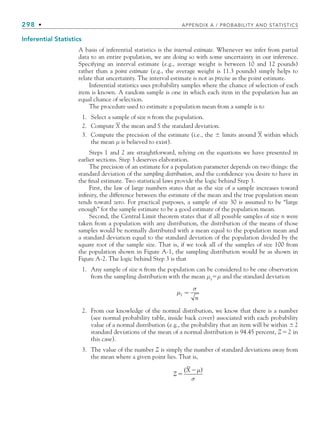 298 • APPENDIX A / PROBABILITY AND STATISTICS
Inferential Statistics
A basis of inferential statistics is the interval estimate. Whenever we infer from partial
data to an entire population, we are doing so with some uncertainty in our inference.
Specifying an interval estimate (e.g., average weight is between 10 and 12 pounds)
rather than a point estimate (e.g., the average weight is 11.3 pounds) simply helps to
relate that uncertainty. The interval estimate is not as precise as the point estimate.
Inferential statistics uses probability samples where the chance of selection of each
item is known. A random sample is one in which each item in the population has an
equal chance of selection.
The procedure used to estimate a population mean from a sample is to
1. Select a sample of size n from the population.
2. Compute X the mean and S the standard deviation.
3. Compute the precision of the estimate (i.e., the  limits around X within which
the mean μ is believed to exist).
Steps 1 and 2 are straightforward, relying on the equations we have presented in
earlier sections. Step 3 deserves elaboration.
The precision of an estimate for a population parameter depends on two things: the
standard deviation of the sampling distribution, and the conﬁdence you desire to have in
the ﬁnal estimate. Two statistical laws provide the logic behind Step 3.
First, the law of large numbers states that as the size of a sample increases toward
inﬁnity, the difference between the estimate of the mean and the true population mean
tends toward zero. For practical purposes, a sample of size 30 is assumed to be “large
enough” for the sample estimate to be a good estimate of the population mean.
Second, the Central Limit theorem states that if all possible samples of size n were
taken from a population with any distribution, the distribution of the means of those
samples would be normally distributed with a mean equal to the population mean and
a standard deviation equal to the standard deviation of the population divided by the
square root of the sample size. That is, if we took all of the samples of size 100 from
the population shown in Figure A-1, the sampling distribution would be as shown in
Figure A-2. The logic behind Step 3 is that
1. Any sample of size n from the population can be considered to be one observation
from the sampling distribution with the mean μx
μ and the standard deviation
μ
σ
x
n
=
2. From our knowledge of the normal distribution, we know that there is a number
(see normal probability table, inside back cover) associated with each probability
value of a normal distribution (e.g., the probability that an item will be within 2
standard deviations of the mean of a normal distribution is 94.45 percent, Z2 in
this case).
3. The value of the number Z is simply the number of standard deviations away from
the mean where a given point lies. That is,
Z
X


( )
μ
σ
bapp.indd 298
bapp.indd 298 9/6/10 10:02:15 AM
9/6/10 10:02:15 AM
 