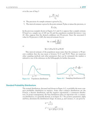 A.3 STATISTICS • 299
or in the case of Step 3
Z
X X
X

μ
σ
( )
4. The precision of a sample estimate is given by Zσx
.
5. The interval estimate is given by the point estimate X plus or minus the precision, or
X Z x
 σ
In the previous example shown in Figures A-1 and A-2, suppose that a sample estimate
X based on a sample size of 100 was 56 and the population standard deviation σ was
20. Also, suppose that the desired conﬁdence was 90 percent. Since the associated Z
value for 90 percent is 1.645, the interval estimate for µ is
56 1 645
20
100
 .
⎛
⎝
⎜
⎜
⎜
⎞
⎠
⎟
⎟
⎟
⎟
or
56 3 29
 . or52.71 to59.29
This interval estimate of the population mean states that the estimator is 90 per-
cent conﬁdent that the true mean is between 52.71 and 59.29. There are numerous
other sampling methods and other parameters that can be estimated; the student is
referred to one of the references in the bibliography for further discussion.
Figure A-1 Population distribution
σ = 20
μx = 50 X
Figure A-2 Sampling distribution of X
μx = 50 X
20
100
σx = n
σ
= = 2
Standard Probability Distributions
The normal distribution, discussed and shown in Figure A-2, is probably the most com-
mon probability distribution in statistics. Some other common distributions are the
Poisson, a discrete distribution, and the negative exponential, a continuous distribu-
tion. In project management, the beta distribution plays an important role; a continu-
ous distribution, it is generally skewed, as in Figure A-1. Two positive parameters, alpha
and beta, determine the distribution’s shape. Its mean, µ, and variance, σ2
, are given by
μ
α
α β
σ
αβ
α β α β



  
2
2
2
( ) ( )
bapp.indd 299
bapp.indd 299 9/6/10 10:02:16 AM
9/6/10 10:02:16 AM
 