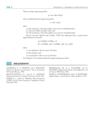 300 • APPENDIX A / PROBABILITY AND STATISTICS
These are often approximated by
μ   
( ) /
a m b
4 6
and a standard deviation approximated by
σ  
( ) /
b a 6
where
a is the optimistic value that might occur once in a hundred times,
m is the most likely (modal) value, and
b is the pessimistic value that might occur once in a hundred times.
Recent research (Keefer and Verdini, 1993) has indicated that a much better
approximation is given by
μ
σ μ
  
   
0 630 0 185
0 630 0 185
2 2
. . ( )
. ( ) . [(
d c e
d c μ
μ μ
) ( ) ]
2 2
 
e
where
c is an optimistic value at one in 20 times,
d is the median, and
e is a pessimistic value at one in 20 times.
See Chapter 5 for another method for approximating  and 	2
BIBLIOGRAPHY
ANDERSON, D., D. SWEENEY, and T. WILLIAMS.
Statistics for Business and Economics. 7th ed. Cincinnati,
OH: South-Western, 1998.
BHATTACHARYYA, G., and R. A. JOHNSON.
Mathematical Statistics. Paramus, NJ: Prentice-Hall, 1999.
KEEFER, D. L., and W. A. VERDINI. “Better Estimation
of PERT Activity Time Parameters.” Management Science,
September 1993.
MENDENHALL, W., R. L. SCHAEFFER, and D.
WACKERLY. Mathematical Statistics with Applications, 3rd
ed. Boston: PWS-Kent, 1986.
NETER, J., W. WASSERMAN, and G. A. WHITMORE.
Applied Statistics, 3rd ed. Boston: Allyn and Bacon, 1987.
bapp.indd 300
bapp.indd 300 9/6/10 10:02:17 AM
9/6/10 10:02:17 AM
 