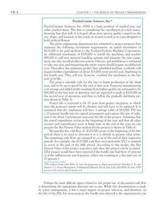 14 • CHAPTER 1 / THE WORLD OF PROJECT MANAGEMENT
PsychoCeramic Sciences, Inc.*
PsychoCeramic Sciences, Inc. (PSI) is a large producer of cracked pots and
other cracked items. The ﬁrm is considering the installation of a new manu-
facturing line that will, it is hoped, allow more precise quality control on the
size, shape, and location of the cracks in its pots as well as in vases designed to
hold artiﬁcial ﬂowers.
The plant engineering department has submitted a project proposal that
estimates the following investment requirements: an initial investment of
$125,000 to be paid up-front to the Pocketa-Pocketa Machine Corporation,
an additional investment of $100,000 to install the machines, and another
$90,000 to add new material handling systems and integrate the new equip-
ment into the overall production system. Delivery and installation is estimated
to take one year, and integrating the entire system should require an additional
year. Thereafter, the engineers predict that scheduled machine overhauls will
require further expenditures of about $15,000 every second year, beginning in
the fourth year. They will not, however, overhaul the machinery in the last
year of its life.
The project schedule calls for the line to begin production in the third
year, and to be up-to-speed by the end of that year. Projected manufacturing
cost savings and added proﬁts resulting from higher quality are estimated to be
$50,000 in the ﬁrst year of operation and are expected to peak at $120,000 in
the second year of operation, and then to follow the gradually declining pat-
tern shown in Table A.
Project life is expected to be 10 years from project inception, at which
time the proposed system will be obsolete and will have to be replaced. It is
estimated that the machinery will have a salvage value of $35,000. PSI has
a 13 percent hurdle rate for capital investments and expects the rate of inﬂa-
tion to be about 2 percent per year over the life of the project. Assuming that
the initial expenditure occurs at the beginning of the year and that all other
receipts and expenditures occur as lump sums at the end of the year, we can
prepare the Net Present Value analysis for the project as shown in Table A.
Because the ﬁrst cash ﬂow of –$125,000 occurs at the beginning of the ﬁrst
period, there is no need to discount it as it is already in present value terms.
The remaining cash ﬂows are assumed to occur at the end of their respective
periods. For example, the $115,000 cash ﬂow associated with 2012 is assumed
to occur at the end of the ﬁfth period. According to the results, the Net
Present Value of the project is positive and, thus, the project can be accepted.
(The project would have been rejected if the hurdle rate had been 15 percent
or if the inﬂation rate was 4 percent, either one resulting in a discount rate of
17 percent.)
*The authors thank John Wiley  Sons for permission to adapt material from Meredith, J. R. and
Mantel, S. J., Project Management: A Managerial Approach, 7th ed. New York, John Wiley  Sons, 2009
for use in this section and in Section 1.6.
Perhaps the most difﬁcult aspect related to the proper use of discounted cash ﬂow
is determining the appropriate discount rate to use. While this determination is made
by senior management, it has a major impact on project selection, and therefore, on
the life of the PM. For most projects the hurdle rate selected is the organization’s cost
CH001.indd 14
CH001.indd 14 9/6/10 1:23:57 PM
9/6/10 1:23:57 PM
 