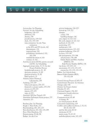 305
Action plan. See Planning
Activity. See also Scheduling
budgeting, 124–125
definition, 152
dummy, 154
pseudoactivity, 219–220
slack, 152, 157–158
time estimation. See also Time
estimation
at the 90% and 95% levels, 162
deterministic, 152
expected time, 161
probabilistic (stochastic), 152,
161–164
standard deviation of, 161
variance of, 162
Activity-on-arrow (AOA), activity-on-node
(AON). See Scheduling
Aggregate project plan, 31–33. See also
Project Portfolio Process
breakthrough projects, 32, 80
derivative projects, 31, 80
platform projects, 32, 80
RD projects, 32
Atlantic States Chemical
Laboratories, 283
Auditing, 275–279
behavioral aspects, 276–277
financial vs. project audits, 275–276
process of, 275–277
reports, 277–279
types of, 275
Australia’s M5 East Tunnel, 139
Australian Parliament House project, 257
Autoweek, 103
Baseline plan. See Planning
Beagle 2, Mars Probe, 272
Benchmarking, 261, 263, 273
Beta distribution, 161–162, 173, 299
Booz-Allen Hamilton, 152
Brainstorming, 85–86, 94
Budget. See also Cost
activity budgeting, 124–125
bottom-up, 119, 122
changes,
causes, 134
handling changes, 136
cuts, impact of, 121–122
life cycle, impact of, 121–122
methods of, 116–119
monitoring, 115
multiproject, 124
negotiation process, 121–122
program budgeting, 124–125
revision, 133–136
risk management, 133–144
sub processes, 136–144
Failure Mode and Effect Analysis
(FMEA), 138
Risk Priority Number (RPN), 138
top-down, 118–119, 122
uncertainty, 131–133, 133–135
reasons for, 131–133, 133–135
Buffers. See Critical chain
Bureau of Labor Statistics (BLS),
131–132, 136
Central Arizona Project (CAP), 47
Central Limit Theorem. See Statistics
Change order, 136
Charter. See Project charter
Chrysler, 57, 103
Cincinnati Enquirer, 256, 263
Comparative benefit selection
method, 11
Communications, 47–48
of change, 98
on virtual projects, 48–49
Concurrent engineering, 103
Conflict and conflict resolution, 2, 52, 63,
68–70, 102–105
and the life cycle, 68–70
intrateam, 67–70
matrix team, 53, 67–70
multidisciplinary team, 102–105
S U B J E C T I N D E X
bindsub.indd 305
bindsub.indd 305 9/6/10 10:08:50 AM
9/6/10 10:08:50 AM
 