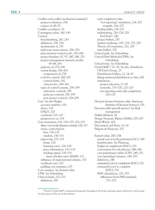 306 • SUBJECT INDEX
Conflict and conflict resolution (continued)
project evaluation, 274
sources of, 68–70
Conflict avoidance, 70
Contingency plan, 142–143
Control
benchmarking, 261, 263
definition, 238, 254
mechanisms of, 257
milestone status reports, 258–259
plan-monitor-control cycle, 238–240
project baseline, 87, 97, 240, 248, 251
project management maturity model,
65–66, 261
purposes of, 255–256
system design, 256–263
components of, 258
tools for control, 260–263
control charts, 262
critical ratio, 260–262
types of control systems, 258–259
cybernetic controls, 258
go/no-go controls, 258–259
post-project controls, 258–259
Cost. See also Budget
account numbers, 118
direct, 120
GSA, 120
overhead, 118, 120
perspectives on, 118
Cost estimation, 116, 120–125, 125–133
direct cost (work element costing), 120, 121
errors, correcting for
bias, 130–131
random, 130–131
improving, 125–133
forms, 126
learning curve, 126–130
price information, 131–133
tracking signal, 130–131
mean absolute ratio (MAR), 131
influence of organizational climate, 132
overhead costs, 120
padding cost estimates, 225
Cost variance. See Earned value
CPM. See Scheduling
Critical chain, 222–231
definition, 230
early completion time
“not reporting” simulation, 226–227
example, 226–227
feeding buffer, 230–231
multitasking, 226–228, 229
ProChain®
, 240
project buffers, 230
student syndrome, 185, 218, 225, 229
Theory of Constraints, 222, 229
time buffers, 230
Critical path. See Scheduling
Critical Path Method (CPM). See
Scheduling
Critical time. See Scheduling
Crystal Ball®
,* 21–30, See also, Simulation
CB User’s Group, 23
Distribution Gallery, 22, 24–25
fitting statistical distribution to data, 242
simulation,
project selection, 21–30
networks, 173–176, 223–225
not reporting early task completion,
226–227
Decision Science Institute, (aka: American
Institute of Decision Science), 255
Decision table (payoff matrix). See Risk
management
Delphi Method, 34
Design Structure Matrix (DSM), 105–107
Ditch Witch, 108
Discounted cash flows, 12–16
Dupont de Nemours, 152
Earned value, 247–254
actual cost of work performed (AC), 249
baseline plan. See Planning
budget at completion (BAC), 251
conventions for calculations, 248–249
cost performance index (CPI), 249, 251
cost (spending) variance, 249–250
definition, 248
estimated (cost) at completion (EAC), 251
estimated (cost) to complete
(ETC), 251
MSP calculations, 251–253
differences from PMI standards,
251–253
*Oracle’s Crystal Ball®
is referenced frequently throughout the book, and page entries will not be cited except
for discussions of the use of the software.
bindsub.indd 306
bindsub.indd 306 9/6/10 10:08:55 AM
9/6/10 10:08:55 AM
 