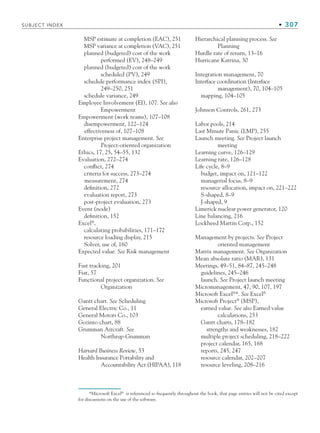 SUBJECT INDEX • 307
MSP estimate at completion (EAC), 251
MSP variance at completion (VAC), 251
planned (budgeted) cost of the work
performed (EV), 248–249
planned (budgeted) cost of the work
scheduled (PV), 249
schedule performance index (SPI),
249–250, 251
schedule variance, 249
Employee Involvement (EI), 107. See also
Empowerment
Empowerment (work teams), 107–108
disempowerment, 122–124
effectiveness of, 107–108
Enterprise project management. See
Project-oriented organization
Ethics, 17, 25, 54–55, 132
Evaluation, 272–274
conflict, 274
criteria for success, 273–274
measurement, 274
definition, 272
evaluation report, 273
post-project evaluation, 273
Event (node)
definition, 152
Excel®
,
calculating probabilities, 171–172
resource loading display, 215
Solver, use of, 160
Expected value. See Risk management
Fast tracking, 201
Fiat, 57
Functional project organization. See
Organization
Gantt chart. See Scheduling
General Electric Co., 11
General Motors Co., 103
Gozinto chart, 88
Grumman Aircraft. See
Northrup-Grumman
Harvard Business Review, 53
Health Insurance Portability and
Accountability Act (HIPAA), 118
Hierarchical planning process. See
Planning
Hurdle rate of return, 13–16
Hurricane Katrina, 30
Integration management, 70
Interface coordination (Interface
management), 70, 104–105
mapping, 104–105
Johnson Controls, 261, 273
Labor pools, 214
Last Minute Panic (LMP), 255
Launch meeting. See Project launch
meeting
Learning curve, 126–129
Learning rate, 126–128
Life cycle, 8–9
budget, impact on, 121–122
managerial focus, 8–9
resource allocation, impact on, 221–222
S-shaped, 8–9
J-shaped, 9
Limerick nuclear power generator, 120
Line balancing, 216
Lockheed Martin Corp., 152
Management by projects. See Project
oriented management
Matrix management. See Organization
Mean absolute ratio (MAR), 131
Meetings, 49–51, 84–87, 245–248
guidelines, 245–246
launch. See Project launch meeting
Micromanagement, 47, 90, 107, 197
Microsoft Excel®
*. See Excel®
Microsoft Project®
(MSP),
earned value. See also Earned value
calculations, 253
Gantt charts, 178–182
strengths and weaknesses, 182
multiple project scheduling, 218–222
project calendar, 165, 168
reports, 245, 247
resource calendar, 202–207
resource leveling, 208–216
*Microsoft Excel®
is referenced so frequently throughout the book, that page entries will not be cited except
for discussions on the use of the software.
bindsub.indd 307
bindsub.indd 307 9/6/10 10:08:55 AM
9/6/10 10:08:55 AM
 