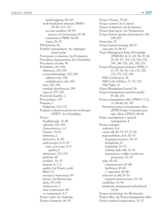 SUBJECT INDEX • 309
mind mapping, 98–101
work breakdown structure (WBS),
87–90, 119, 137
account numbers, 88–89
process of constructing, 87–96
extensions of WBS, 90–96
forms, 91, 93
PM Network, 56
Portfolio management. See Aggregate
project plan
Post-project evaluation. See Evaluation
Precedence diagramming. See Scheduling
Precedence of tasks, 90
Probability, 291–294
definition, 291–292
event relationships, 292–293
addition rule, 294
multiplication rule, 293
laws, 292–294
standard distributions, 299
types of, 291–292
Procter  Gamble, 2
Procurement, 118
Program, 2
budgeting, 124–125
Program evaluation and review technique
(PERT). See Scheduling
Project
breakthrough, 32, 80
calendar, 165, 168
characteristics, 1–2
Charter, 79–83
definition, 2
derivative, 31, 80
goals (scope), 6–8, 10
time, cost scope, 6–8
quality, 6
milestones, 152, 158
platform, 80
portfolio, 31–35
purpose of, 1–2
quality, See Project, goals
RD, 32
resource constrained, 197
reports. See Monitoring
slack, 157–158
subdivisions, 2
time constrained, 191
vs. nonprojects, 4–5
Project audit. See Auditing
Project champion, 49, 85
Project Charter, 79–83
Project control. See Control
Project evaluation. See Evaluation
Project final report. See Termination
Project history (project final report), 243,
284–285
Projectitis, 59
Project launch meeting, 84–87
outcomes of, 84–87
Project Management Body of Knowledge
(PMBOK), 4, 21, 43, 56–57, 66,
78, 80, 97, 114, 118, 136, 150,
243, 249, 251, 261, 263, 271
Project Management Institute (PMI), 2,
17, 55, 56, 78, 114, 132, 150,
251, 271, 272, 290
PMI Certification, 56
PMI Code of Ethics, 17, 55, 132
PMI Today, 17
Project Management Journal, 56
Project management maturity model,
65–66, 261
Project management office (PMO), 3, 21,
31, 64–66, 68, 182
Enterprise project management office
(EPMO) (aka: Corporate proj.
mgt. office, CPMO), 64–66
Project management v. general
management, 4
Project manager
authority, 4–6
career, 44–45, 55–57, 57–58
responsibilities, 4–6, 50–53
acquiring resources, 50–57
firefighting, 51
leadership, 51–52
making trade-offs, 51–52
negotiation, conflict resolution,
persuasion, 52–53
roles, 45–50
communicator, 47–48
facilitator, 45–47
v. supervisor, 45–46
selection of, 44, 53–55
required characteristics, 53–55
credibility, 53–54
sensitivity, interpersonal and political,
54, 66
Project monitoring. See Monitoring
Project office. See Project management office
Project oriented organization, 10, 57
bindsub.indd 309
bindsub.indd 309 9/6/10 10:08:57 AM
9/6/10 10:08:57 AM
 