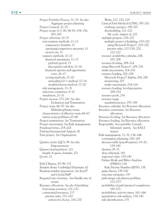 310 • SUBJECT INDEX
Project Portfolio Process, 31–35. See also
Aggregate project planning
Project Council, 31–35
Project scope, 6–7, 80, 84–85, 134, 136,
263–265
Project selection, 10–35
non-numeric methods, 11–12
comparative benefits, 11
operating/competitive necessity, 11
sacred cow, 11
numeric methods, 12–21
financial assessment, 12–17
payback period, 13
discounted cash flow, 13–16
financial options and opportunity
costs, 16–17
scoring methods, 17–20
unweighted 0–1 method, 17–18
weighted factor method, 17–20
risk management, 21–31
selection committee, 9–10
simulation, 21–31
Project success, 273, 281. See also
Evaluation and Termination
Project team, 66–70. See also
Multidisciplinary teams
characteristics of effective team, 66–67
matrix team problems, 67–68
Project termination. See Termination
Project uncertainty. See Risk management
Pseudoactivities, 219–220
Pudong International Airport, 82
Pure project. See Organization
Quality circles (QC), 99. See also
Empowerment
Queues (waiting lines), 221
length of queue, formula, 221
Q-sort, 12
RACI Matrix, 97–98, 137
Random House Unabridged Dictionary, 62
Random number generation. See Excel®
and Crystal Ball®
Required rate of return. See Hurdle rate of
return
Resource allocation. See also Scheduling
borrowing resources, 221–222
constrained resources, 217
priority rules, 217–218
criteria for choice, 218, 220
Walts, 217, 220, 229
Critical Path Method (CPM), 197–201
crashing a project, 198–201
descheduling, 221–222
life cycle, impact of, 222
multiple projects, 218–222
multiple project scheduling, 219–222
using Microsoft Project®
, 219–220
priority rules, 217–218, 220,
221–222
resource availability calendar, 204,
205, 208
resource leveling, 208–214
using Microsoft Project®
, 208–216
under uncertainty, 214–216
resource loading, 202–208
Microsoft Project®
display, 204, 206
monitoring, 207
under uncertainty, 214–216
resource loading, leveling reports,
208–214
resource pools, 214
resource usage
standard practice, 197–198
Resource calendar. See Resource allocation
Resource constraints. See Resource
allocation
Resource leveling. See Resource allocation
Resource loading. See Resource allocation
Responsible, Accountable, Consult,
Informed matrix. See RACI
matrix
Risk management, 21–31, 136–144
contingency planning, 142–143
decision table (payoff matrix), 19–20,
139–141
disaster, 30–31
dress rehearsal, 143
expected value, 139–141
Failure Mode and Effect Analysis
(FMEA), 138
Risk Priority Number (RPN), 138
game theory, 139–141
outcome estimates, 139
path merge calculation problem,
172–173
probability of path (project) completion,
165–171
probabilistic activity times, 162–164
quantitative risk analysis, 138–142
risk identification, 137
bindsub.indd 310
bindsub.indd 310 9/6/10 10:08:57 AM
9/6/10 10:08:57 AM
 