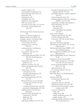 SUBJECT INDEX • 311
scenario analysis, 137
risk management planning, 137
risk monitoring and control, 137
risk profile, 139
risk response, 142
scheduling, 161–172
simulation. See Simulation
table top exercise, 143
uncertain activity times. See Activity
uncertainty of critical path and
time, 163
San Francisco Metro Turnback project,
256
Sacred cow selection method, 11
Sarbanes-Oxley Act (SOX), 118
Schedule variance. See Earned value
Scheduling. See also Activity
activity slack, 157–158
computer, use of, 158–160,
164–171
crashing a project. See Resource
Allocation
critical path, 152, 155–157
definition, 152
critical path method (CPM), 152–157,
197–201. See also Resource
Allocation
critical time, 152, 155–157
definition, 152
definition of terms, 151–152
earliest start (finish) time (ES, EF),
155–157
Gantt chart, 178–182
construction of, 178
strengths and weaknesses, 182
using MSP, 178–182
latest start (finish) time (LS, LF),
155–157
Microsoft Project, use of, 158–160
constructing network, 158–160,
164–165
constructing Gantt chart, 178–182
precedence diagramming, 183–184
multiple projects. See Resource
allocation
network (AOA and AON), 153
construction, 153–156
definition, 152
slack, 157–158
path merge problem, 172–173, 176
precedence diagramming, 183–184
linkages defined, 183–184
probability of project or path completion,
165–171
project (network) slack, 158
program evaluation and review technique
(PERT), 137, 152–158
simulating a schedule. See Simulation
slack calculation, 157–158
free slack, 160
total slack, 160
sources of problems for schedules,
229–230
Scope creep (change)
change control system, 263–265
control of change, 263–265
reasons for, 134, 136. See also Project
selection
Selection. See Project selection
Self-directed teams (SDT), 107. See also
Empowerment
Self-directed work teams (SDWT), 107.
See also Empowerment
Self-managed teams (SMT), 107. See also
Empowerment
SEPTA (Philadelphia Transit Authority),
82–83
Simulation. See also Crystal Ball®
Monte Carlo simulation, 21–30, 142,
173–178, 223–225, 226–227
project network simulation Crystal
Ball®
, 173–178
table top exercise, 143
vs. statistical analysis, 176–178
Six Sigma, 107
Slack (aka: float). See Scheduling and
Activity
Statistics, 294–299
Central Limit Theorem, 169,
297–298
descriptive statistics, 295–296
inferential statistics, 295, 297–298
measures of central tendency: mean,
median, mode, 296
measures of dispersion
range, 296
sample mean, 296
sample standard deviation, 297
sample variance, 297
normal probability distribution table,
170, inside back cover
bindsub.indd 311
bindsub.indd 311 9/6/10 10:08:58 AM
9/6/10 10:08:58 AM
 