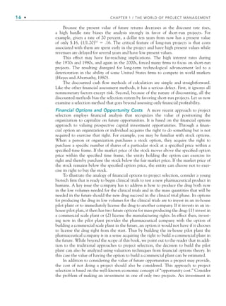 16 • CHAPTER 1 / THE WORLD OF PROJECT MANAGEMENT
Because the present value of future returns decreases as the discount rate rises,
a high hurdle rate biases the analysis strongly in favor of short-run projects. For
example, given a rate of 20 percent, a dollar ten years from now has a present value
of only $.16, (1/1.20)10
 .16. The critical feature of long-run projects is that costs
associated with them are spent early in the project and have high present values while
revenues are delayed for several years and have low present values.
This effect may have far-reaching implications. The high interest rates during
the 1970s and 1980s, and again in the 2000s, forced many ﬁrms to focus on short-run
projects. The resulting disregard for long-term technological advancement led to a
deterioration in the ability of some United States ﬁrms to compete in world markets
(Hayes and Abernathy, 1980).
The discounted cash ﬂow methods of calculation are simple and straightforward.
Like the other ﬁnancial assessment methods, it has a serious defect. First, it ignores all
nonmonetary factors except risk. Second, because of the nature of discounting, all the
discounted methods bias the selection system by favoring short-run projects. Let us now
examine a selection method that goes beyond assessing only ﬁnancial proﬁtability.
Financial Options and Opportunity Costs A more recent approach to project
selection employs ﬁnancial analysis that recognizes the value of positioning the
organization to capitalize on future opportunities. It is based on the ﬁnancial options
approach to valuing prospective capital investment opportunities. Through a ﬁnan-
cial option an organization or individual acquires the right to do something but is not
required to exercise that right. For example, you may be familiar with stock options.
When a person or organization purchases a stock option, they acquire the right to
purchase a speciﬁc number of shares of a particular stock at a speciﬁed price within a
speciﬁed time frame. If the market price of the stock moves above the speciﬁed option
price within the speciﬁed time frame, the entity holding the option can exercise its
right and thereby purchase the stock below the fair market price. If the market price of
the stock remains below the speciﬁed option price, the entity can choose not to exer-
cise its right to buy the stock.
To illustrate the analogy of ﬁnancial options to project selection, consider a young
biotech ﬁrm that is ready to begin clinical trials to test a new pharmaceutical product in
humans. A key issue the company has to address is how to produce the drug both now
in the low volumes needed for the clinical trials and in the mass quantities that will be
needed in the future should the new drug succeed in the clinical trial phase. Its options
for producing the drug in low volumes for the clinical trials are to invest in an in-house
pilot plant or to immediately license the drug to another company. If it invests in an in-
house pilot plan, it then has two future options for mass producing the drug: (1) invest in
a commercial scale plant or (2) license the manufacturing rights. In effect then, invest-
ing now in the pilot plant provides the pharmaceutical company with the option of
building a commercial scale plant in the future, an option it would not have if it chooses
to license the drug right from the start. Thus by building the in-house pilot plant the
pharmaceutical company is in a sense acquiring the right to build a commercial plant in
the future. While beyond the scope of this book, we point out to the reader that in addi-
tion to the traditional approaches to project selection, the decision to build the pilot
plant can also be analyzed using valuation techniques from ﬁnancial options theory. In
this case the value of having the option to build a commercial plant can be estimated.
In addition to considering the value of future opportunities a project may provide,
the cost of not doing a project should also be considered. This approach to project
selection is based on the well-known economic concept of “opportunity cost.” Consider
the problem of making an investment in one of only two projects. An investment in
CH001.indd 16
CH001.indd 16 9/6/10 1:23:58 PM
9/6/10 1:23:58 PM
 