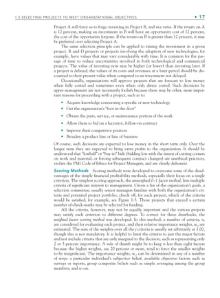 Project A will force us to forgo investing in Project B, and vice versa. If the return on A
is 12 percent, making an investment in B will have an opportunity cost of 12 percent,
the cost of the opportunity forgone. If the return on B is greater than 12 percent, it may
be preferred over selecting Project A.
The same selection principle can be applied to timing the investment in a given
project. R and D projects or projects involving the adoption of new technologies, for
example, have values that may vary considerably with time. It is common for the pas-
sage of time to reduce uncertainties involved in both technological and commercial
projects. The value of investing now may be higher (or lower) than investing later. If
a project is delayed, the values of its costs and revenues at a later period should be dis-
counted to their present value when compared to an investment not delayed.
Occasionally, organizations will approve projects that are forecast to lose money
when fully costed and sometimes even when only direct costed. Such decisions by
upper management are not necessarily foolish because there may be other, more impor-
tant reasons for proceeding with a project, such as to:
Acquire knowledge concerning a speciﬁc or new technology
Get the organization’s “foot in the door”
Obtain the parts, service, or maintenance portion of the work
Allow them to bid on a lucrative, follow-on contract
Improve their competitive position
Broaden a product line or line of business
Of course, such decisions are expected to lose money in the short term only. Over the
longer term they are expected to bring extra proﬁts to the organization. It should be
understood that “lowball” or “buy-in” bids (bidding low with the intent of cutting corners
on work and material, or forcing subsequent contract changes) are unethical practices,
violate the PMI Code of Ethics for Project Managers, and are clearly dishonest.
Scoring Methods Scoring methods were developed to overcome some of the disad-
vantages of the simple ﬁnancial proﬁtability methods, especially their focus on a single
criterion. The simplest scoring approach, the unweighted 0–1 factor method, lists multiple
criteria of signiﬁcant interest to management. Given a list of the organization’s goals, a
selection committee, usually senior managers familiar with both the organization’s cri-
teria and potential project portfolio, check off, for each project, which of the criteria
would be satisﬁed; for example, see Figure 1-5. Those projects that exceed a certain
number of check-marks may be selected for funding.
All the criteria, however, may not be equally important and the various projects
may satisfy each criterion to different degrees. To correct for these drawbacks, the
weighted factor scoring method was developed. In this method, a number of criteria, n,
are considered for evaluating each project, and their relative importance weights, wj
, are
estimated. The sum of the weights over all the j criteria is usually set arbitrarily at 1.00,
though this is not mandatory. It is helpful to limit the criteria to just the major factors
and not include criteria that are only marginal to the decision, such as representing only
2 or 3 percent importance. A rule of thumb might be to keep n less than eight factors
because the higher weights, say 20 percent or more, tend to force the smaller weights
to be insigniﬁcant. The importance weights, wj
, can be determined in any of a number
of ways: a particular individual’s subjective belief, available objective factors such as
surveys or reports, group composite beliefs such as simple averaging among the group
members, and so on.
•
•
•
•
•
•
1.5 SELECTING PROJECTS TO MEET ORGANIZATIONAL OBJECTIVES • 17
CH001.indd 17
CH001.indd 17 9/6/10 1:23:58 PM
9/6/10 1:23:58 PM
 