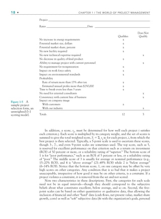 18 • CHAPTER 1 / THE WORLD OF PROJECT MANAGEMENT
In addition, a score, sij
, must be determined for how well each project i satisﬁes
each criterion j. Each score is multiplied by its category weight, and the set of scores is
summed to give the total weighted score, Si
 j
sij
wj
for each project, i, from which the
best project is then selected. Typically, a 5-point scale is used to ascertain these scores,
though 3-, 7-, and even 9-point scales are sometimes used. The top score, such as 5,
is reserved for excellent performance on that criterion such as a return on investment
(ROI) of 50 percent or more, or a reliability rating of “superior.” The bottom score of
1 is for “poor performance,” such as an ROI of 5 percent or less, or a reliability rating
of “poor.” The middle score of 3 is usually for average or nominal performance (e.g.,
15–20% ROI), and 4 is “above average” (21–49% ROI) while 2 is “below average”
(6–14% ROI). Notice that the bottom score, 1, on one category may be offset by very
high scores on other categories. Any condition that is so bad that it makes a project
unacceptable, irrespective of how good it may be on other criteria, is a constraint. If a
project violates a constraint, it is removed from the set and not scored.
Note two characteristics in these descriptions. First, the categories for each scale
need not be in equal intervals—though they should correspond to the subjective
beliefs about what constitutes excellent, below average, and so on. Second, the ﬁve-
point scales can be based on either quantitative or qualitative data, thus allowing the
inclusion of ﬁnancial and other “hard” data (cash ﬂows, net present value, market share
growth, costs) as well as “soft” subjective data (ﬁt with the organization’s goals, personal
Figure 1-5 A
sample project
selection form, an
unweighted 0–1
scoring model.
Project ________________________________________________________________________
Rater _____________________________Date _______________________________________
Does Not
Qualifies Qualify
No increase in energy requirements x
Potential market size, dollars x
Potential market share, percent x
No new facility required x
No new technical expertise required x
No decrease in quality of final product x
Ability to manage project with current personnel x
No requirement for reorganization x
Impact on work force safety x
Impact on environmental standards x
Profitability
Rate of return more than 15% after tax x
Estimated annual profits more than $250,000 x
Time to break-even less than 3 years x
No need for external consultants x
Consistency with current line of business x
Impact on company image
With customers x
With our industry x
Totals 12 5
CH001.indd 18
CH001.indd 18 9/6/10 1:23:59 PM
9/6/10 1:23:59 PM
 