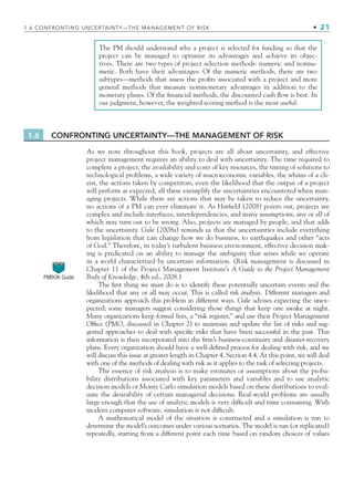 1.6 CONFRONTING UNCERTAINTY—THE MANAGEMENT OF RISK
As we note throughout this book, projects are all about uncertainty, and effective
project management requires an ability to deal with uncertainty. The time required to
complete a project, the availability and costs of key resources, the timing of solutions to
technological problems, a wide variety of macroeconomic variables, the whims of a cli-
ent, the actions taken by competitors, even the likelihood that the output of a project
will perform as expected, all these exemplify the uncertainties encountered when man-
aging projects. While there are actions that may be taken to reduce the uncertainty,
no actions of a PM can ever eliminate it. As Hatﬁeld (2008) points out, projects are
complex and include interfaces, interdependencies, and many assumptions, any or all of
which may turn out to be wrong. Also, projects are managed by people, and that adds
to the uncertainty. Gale (2008a) reminds us that the uncertainties include everything
from legislation that can change how we do business, to earthquakes and other “acts
of God.” Therefore, in today’s turbulent business environment, effective decision mak-
ing is predicated on an ability to manage the ambiguity that arises while we operate
in a world characterized by uncertain information. (Risk management is discussed in
Chapter 11 of the Project Management Institute’s A Guide to the Project Management
Body of Knowledge, 4th ed., 2008.)
The ﬁrst thing we must do is to identify these potentially uncertain events and the
likelihood that any or all may occur. This is called risk analysis. Different managers and
organizations approach this problem in different ways. Gale advises expecting the unex-
pected; some managers suggest considering those things that keep one awake at night.
Many organizations keep formal lists, a “risk register,” and use their Project Management
Ofﬁce (PMO, discussed in Chapter 2) to maintain and update the list of risks and sug-
gested approaches to deal with speciﬁc risks that have been successful in the past. This
information is then incorporated into the ﬁrm’s business-continuity and disaster-recovery
plans. Every organization should have a well-deﬁned process for dealing with risk, and we
will discuss this issue at greater length in Chapter 4, Section 4.4. At this point, we will deal
with one of the methods of dealing with risk as it applies to the task of selecting projects.
The essence of risk analysis is to make estimates or assumptions about the proba-
bility distributions associated with key parameters and variables and to use analytic
decision models or Monte Carlo simulation models based on these distributions to eval-
uate the desirability of certain managerial decisions. Real-world problems are usually
large enough that the use of analytic models is very difﬁcult and time consuming. With
modern computer software, simulation is not difﬁcult.
A mathematical model of the situation is constructed and a simulation is run to
determine the model’s outcomes under various scenarios. The model is run (or replicated)
repeatedly, starting from a different point each time based on random choices of values
The PM should understand why a project is selected for funding so that the
project can be managed to optimize its advantages and achieve its objec-
tives. There are two types of project selection methods: numeric and nonnu-
meric. Both have their advantages. Of the numeric methods, there are two
subtypes—methods that assess the proﬁts associated with a project and more
general methods that measure nonmonetary advantages in addition to the
monetary pluses. Of the ﬁnancial methods, the discounted cash ﬂow is best. In
our judgment, however, the weighted scoring method is the most useful.
1.6 CONFRONTING UNCERTAINTY—THE MANAGEMENT OF RISK • 21
PMBOK Guide
CH001.indd 21
CH001.indd 21 9/6/10 1:24:00 PM
9/6/10 1:24:00 PM
 