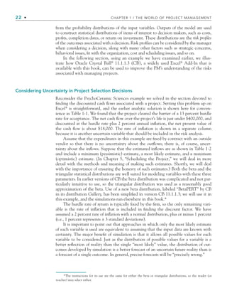 22 • CHAPTER 1 / THE WORLD OF PROJECT MANAGEMENT
from the probability distributions of the input variables. Outputs of the model are used
to construct statistical distributions of items of interest to decision makers, such as costs,
proﬁts, completion dates, or return on investment. These distributions are the risk profiles
of the outcomes associated with a decision. Risk proﬁles can be considered by the manager
when considering a decision, along with many other factors such as strategic concerns,
behavioral issues, ﬁt with the organization, cost and scheduling issues, and so on.
In the following section, using an example we have examined earlier, we illus-
trate how Oracle Crystal Ball®
11.1.1.3 (CB), a widely used Excel®
Add-In that is
available with this book, can be used to improve the PM’s understanding of the risks
associated with managing projects.
Considering Uncertainty in Project Selection Decisions
Reconsider the PsychoCeramic Sciences example we solved in the section devoted to
ﬁnding the discounted cash ﬂows associated with a project. Setting this problem up on
Excel®
is straightforward, and the earlier analytic solution is shown here for conven-
ience as Table 1-1. We found that the project cleared the barrier of a 13 percent hurdle
rate for acceptance. The net cash ﬂow over the project’s life is just under $400,000, and
discounted at the hurdle rate plus 2 percent annual inﬂation, the net present value of
the cash ﬂow is about $18,000. The rate of inﬂation is shown in a separate column
because it is another uncertain variable that should be included in the risk analysis.
Assume that the expenditures in this example are ﬁxed by contract with an outside
vendor so that there is no uncertainty about the outﬂows; there is, of course, uncer-
tainty about the inﬂows. Suppose that the estimated inﬂows are as shown in Table 1-2
and include a minimum (pessimistic) estimate, a most likely estimate, and a maximum
(optimistic) estimate. (In Chapter 5, “Scheduling the Project,” we will deal in more
detail with the methods and meaning of making such estimates. Shortly, we will deal
with the importance of ensuring the honesty of such estimates.) Both the beta and the
triangular statistical distributions are well suited for modeling variables with these three
parameters. In earlier versions of CB the beta distribution was complicated and not par-
ticularly intuitive to use, so the triangular distribution was used as a reasonably good
approximation of the beta. Use of a new beta distribution, labeled “BetaPERT” by CB
in its distribution Gallery, has been simpliﬁed in version CB 11.1.1.3; we will use it in
this example, and the simulations run elsewhere in this book.*
The hurdle rate of return is typically ﬁxed by the ﬁrm, so the only remaining vari-
able is the rate of inﬂation that is included in ﬁnding the discount factor. We have
assumed a 2 percent rate of inﬂation with a normal distribution, plus or minus 1 percent
(i.e., 1 percent represents ± 3 standard deviations).
It is important to point out that approaches in which only the most likely estimate
of each variable is used are equivalent to assuming that the input data are known with
certainty. The major beneﬁt of simulation is that it allows all possible values for each
variable to be considered. Just as the distribution of possible values for a variable is a
better reﬂection of reality than the single “most likely” value, the distribution of out-
comes developed by simulation is a better forecast of an uncertain future reality than is
a forecast of a single outcome. In general, precise forecasts will be “precisely wrong.”
*The instructions for its use are the same for either the beta or triangular distributions, so the reader (or
teacher) may select either.
CH001.indd 22
CH001.indd 22 9/6/10 1:24:01 PM
9/6/10 1:24:01 PM
 