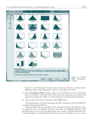 Figure 1-6 Crystal
Ball®
Distribution
Gallery.
Figure 1-7, click “Parameters” on the menu at the top of the box, and then select
“Minimum, Most Likely, Maximum” at the top of the drop-down menu.
5. In the Assumption Name: textbox at the top of the dialog box enter a descriptive
label, for example, Cash Inflow 2012. Then, enter the pessimistic, most likely, and
optimistic estimates from Table 1-2 in the appropriate cells below the distribution.
6. Click on the “Enter” button and then on the “OK” button.
Now repeat steps 1–6 for the remaining cash inﬂow assumption cells (cells B8:B15),
using the information in Table 1-2.
When ﬁnished with the cash inﬂow cells, assumption cells for the inﬂation values
in column G need to be deﬁned. For these cells select the Normal distribution. We
decided earlier to use a 2 percent inﬂation rate, plus or minus 1 percent. Recall that the
normal distribution is bell-shaped and that the mean of the distribution is its center
1.6 CONFRONTING UNCERTAINTY—THE MANAGEMENT OF RISK • 25
CH001.indd 25
CH001.indd 25 9/6/10 1:24:03 PM
9/6/10 1:24:03 PM
 