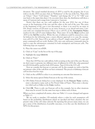 deviation. The actual standard deviation of .0033 is used by the program, but if you
wish to see the .0033 you may click on “Preferences” at the top of the box. Then click
on “Chart,” “Axis,” “Cell format,” “Number,” and change the “2” to “4.” “OK” your
way back to the input data sheet.) As you enter these data, the distribution will show a
mean of 2 percent and a range from 1 percent to 3 percent.
Notice that there are two cash outﬂows for the year 2010, but one of those
occurs at the beginning of the year and the other at the end of the year. The entry
at the beginning of the year is not discounted, so there is no need for an entry in
G4. (Some versions of CB insist on an entry, however, so go ahead and enter 2 per-
cent with zero standard deviation.) Move on to cell G5, in the Assumption Name:
textbox for the cell G5 enter Inflation Rate. Then enter .02 in the Mean textbox and
.0033 in the Std Dev textbox. While the rate of inﬂation could be entered in a simi-
lar fashion for the following years, a more efﬁcient approach is to copy the assump-
tion cell G5 to G6. Since CB is an add-in to Excel®
, simply using Excel®
’s copy and
paste commands will not work. Rather, CB’s own copy and paste commands must be
used to copy the information contained in both assumption and forecast cells. The
following steps are required:
1. Place the cursor on cell G5.
2. Click on “Copy” in the bar at the top of the page.
3. Highlight the range G6:G14.
4. Click on “Paste.”
Note that 2019 has two cash inﬂows, both occurring at the end of the year. Because
we don’t want to generate two different rates of inﬂation for 2019, the value generated
in cell G14 should be used for both 2019 entries. Type=G14 in the G15 cell.
Now we consider the forecast or outcome cell. In this example we wish to ﬁnd the
net present value of the cash ﬂows we have estimated. The process of deﬁning a forecast
cell involves four ﬁve steps.
1. Click on the cell F17 to select it as containing an outcome that interests us.
2. Select the menu option Deﬁne Forecast at the top of the screen.
3. CB’s Deﬁne Forecast dialog box is now displayed. In the Forecast Name: textbox,
enter a descriptive name such as Net Present Value of Project. Then enter a descrip-
tive label such as Dollars in the Units: textbox.
4. Click OK. There is only one Forecast cell in this example, but in other situations
there may be several. Use the same four steps to deﬁne each of them.
When you have completed all entries, what was Table 1-1 is now changed and appears
as Table 1.3.
We are ready to simulate. CB randomly selects a value for each assumption cell
based on the probability distributions which we speciﬁed and then calculates the net
present value of the cell values selected. By repeating this process many times, we can
get a sense of the distribution of possible outcomes, or in this case the distribution of
NPVs for this project.
1.6 CONFRONTING UNCERTAINTY—THE MANAGEMENT OF RISK • 27
CH001.indd 27
CH001.indd 27 9/6/10 1:24:13 PM
9/6/10 1:24:13 PM
 