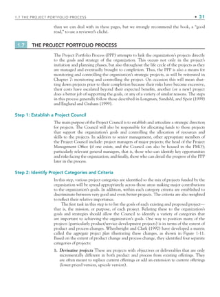 than we can deal with in these pages, but we strongly recommend the book, a “good
read,” to use a reviewer’s cliché.
1.7 THE PROJECT PORTFOLIO PROCESS
The Project Portfolio Process (PPP) attempts to link the organization’s projects directly
to the goals and strategy of the organization. This occurs not only in the project’s
initiation and planning phases, but also throughout the life cycle of the projects as they
are managed and eventually brought to completion. Thus, the PPP is also a means for
monitoring and controlling the organization’s strategic projects, as will be reiterated in
Chapter 7: monitoring and controlling the project. On occasion this will mean shut-
ting down projects prior to their completion because their risks have become excessive,
their costs have escalated beyond their expected beneﬁts, another (or a new) project
does a better job of supporting the goals, or any of a variety of similar reasons. The steps
in this process generally follow those described in Longman, Sandahl, and Speir (1999)
and Englund and Graham (1999).
Step 1: Establish a Project Council
The main purpose of the Project Council is to establish and articulate a strategic direction
for projects. The Council will also be responsible for allocating funds to those projects
that support the organization’s goals and controlling the allocation of resources and
skills to the projects. In addition to senior management, other appropriate members of
the Project Council include: project managers of major projects; the head of the Project
Management Ofﬁce (if one exists, and the Council can also be housed in the PMO);
particularly relevant general managers, that is, those who can identify key opportunities
and risks facing the organization; and ﬁnally, those who can derail the progress of the PPP
later in the process.
Step 2: Identify Project Categories and Criteria
In this step, various project categories are identiﬁed so the mix of projects funded by the
organization will be spread appropriately across those areas making major contributions
to the organization’s goals. In addition, within each category criteria are established to
discriminate between very good and even better projects. The criteria are also weighted
to reﬂect their relative importance.
The ﬁrst task in this step is to list the goals of each existing and proposed project—
that is, the mission, or purpose, of each project. Relating these to the organization’s
goals and strategies should allow the Council to identify a variety of categories that
are important to achieving the organization’s goals. One way to position many of the
projects (particularly product/service development projects) is in terms of the extent of
product and process changes. Wheelwright and Clark (1992) have developed a matrix
called the aggregate project plan illustrating these changes, as shown in Figure 1-11.
Based on the extent of product change and process change, they identiﬁed four separate
categories of projects:
1. Derivative projects These are projects with objectives or deliverables that are only
incrementally different in both product and process from existing offerings. They
are often meant to replace current offerings or add an extension to current offerings
(lower priced version, upscale version).
1.7 THE PROJECT PORTFOLIO PROCESS • 31
CH001.indd 31
CH001.indd 31 9/6/10 1:24:15 PM
9/6/10 1:24:15 PM
 