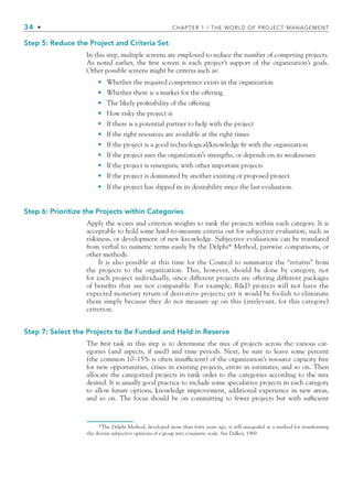 34 • CHAPTER 1 / THE WORLD OF PROJECT MANAGEMENT
Step 5: Reduce the Project and Criteria Set
In this step, multiple screens are employed to reduce the number of competing projects.
As noted earlier, the ﬁrst screen is each project’s support of the organization’s goals.
Other possible screens might be criteria such as:
Whether the required competence exists in the organization
Whether there is a market for the offering
The likely proﬁtability of the offering
How risky the project is
If there is a potential partner to help with the project
If the right resources are available at the right times
If the project is a good technological/knowledge ﬁt with the organization
If the project uses the organization’s strengths, or depends on its weaknesses
If the project is synergistic with other important projects
If the project is dominated by another existing or proposed project
If the project has slipped in its desirability since the last evaluation.
Step 6: Prioritize the Projects within Categories
Apply the scores and criterion weights to rank the projects within each category. It is
acceptable to hold some hard-to-measure criteria out for subjective evaluation, such as
riskiness, or development of new knowledge. Subjective evaluations can be translated
from verbal to numeric terms easily by the Delphi* Method, pairwise comparisons, or
other methods.
It is also possible at this time for the Council to summarize the “returns” from
the projects to the organization. This, however, should be done by category, not
for each project individually, since different projects are offering different packages
of beneﬁts that are not comparable. For example, RD projects will not have the
expected monetary return of derivative projects; yet it would be foolish to eliminate
them simply because they do not measure up on this (irrelevant, for this category)
criterion.
Step 7: Select the Projects to Be Funded and Held in Reserve
The ﬁrst task in this step is to determine the mix of projects across the various cat-
egories (and aspects, if used) and time periods. Next, be sure to leave some percent
(the common 10–15% is often insufﬁcient) of the organization’s resource capacity free
for new opportunities, crises in existing projects, errors in estimates, and so on. Then
allocate the categorized projects in rank order to the categories according to the mix
desired. It is usually good practice to include some speculative projects in each category
to allow future options, knowledge improvement, additional experience in new areas,
and so on. The focus should be on committing to fewer projects but with sufﬁcient
•
•
•
•
•
•
•
•
•
•
•
*The Delphi Method, developed more than forty years ago, is still unequaled as a method for transforming
the diverse subjective opinions of a group into a numeric scale. See Dalkey, 1969.
CH001.indd 34
CH001.indd 34 9/6/10 1:24:17 PM
9/6/10 1:24:17 PM
 