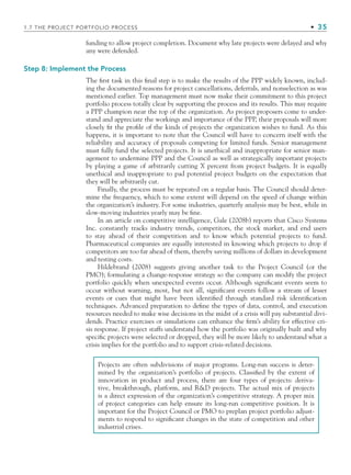 funding to allow project completion. Document why late projects were delayed and why
any were defended.
Step 8: Implement the Process
The ﬁrst task in this ﬁnal step is to make the results of the PPP widely known, includ-
ing the documented reasons for project cancellations, deferrals, and nonselection as was
mentioned earlier. Top management must now make their commitment to this project
portfolio process totally clear by supporting the process and its results. This may require
a PPP champion near the top of the organization. As project proposers come to under-
stand and appreciate the workings and importance of the PPP, their proposals will more
closely ﬁt the proﬁle of the kinds of projects the organization wishes to fund. As this
happens, it is important to note that the Council will have to concern itself with the
reliability and accuracy of proposals competing for limited funds. Senior management
must fully fund the selected projects. It is unethical and inappropriate for senior man-
agement to undermine PPP and the Council as well as strategically important projects
by playing a game of arbitrarily cutting X percent from project budgets. It is equally
unethical and inappropriate to pad potential project budgets on the expectation that
they will be arbitrarily cut.
Finally, the process must be repeated on a regular basis. The Council should deter-
mine the frequency, which to some extent will depend on the speed of change within
the organization’s industry. For some industries, quarterly analysis may be best, while in
slow-moving industries yearly may be ﬁne.
In an article on competitive intelligence, Gale (2008b) reports that Cisco Systems
Inc. constantly tracks industry trends, competitors, the stock market, and end users
to stay ahead of their competition and to know which potential projects to fund.
Pharmaceutical companies are equally interested in knowing which projects to drop if
competitors are too far ahead of them, thereby saving millions of dollars in development
and testing costs.
Hildebrand (2008) suggests giving another task to the Project Council (or the
PMO); formulating a change-response strategy so the company can modify the project
portfolio quickly when unexpected events occur. Although signiﬁcant events seem to
occur without warning, most, but not all, signiﬁcant events follow a stream of lesser
events or cues that might have been identiﬁed through standard risk identiﬁcation
techniques. Advanced preparation to deﬁne the types of data, control, and execution
resources needed to make wise decisions in the midst of a crisis will pay substantial divi-
dends. Practice exercises or simulations can enhance the ﬁrm’s ability for effective cri-
sis response. If project staffs understand how the portfolio was originally built and why
speciﬁc projects were selected or dropped, they will be more likely to understand what a
crisis implies for the portfolio and to support crisis-related decisions.
Projects are often subdivisions of major programs. Long-run success is deter-
mined by the organization’s portfolio of projects. Classiﬁed by the extent of
innovation in product and process, there are four types of projects: deriva-
tive, breakthrough, platform, and RD projects. The actual mix of projects
is a direct expression of the organization’s competitive strategy. A proper mix
of project categories can help ensure its long-run competitive position. It is
important for the Project Council or PMO to preplan project portfolio adjust-
ments to respond to signiﬁcant changes in the state of competition and other
industrial crises.
1.7 THE PROJECT PORTFOLIO PROCESS • 35
CH001.indd 35
CH001.indd 35 9/6/10 1:24:17 PM
9/6/10 1:24:17 PM
 