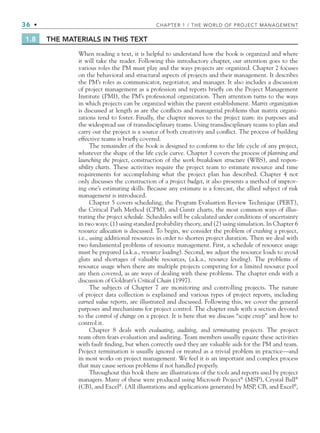 36 • CHAPTER 1 / THE WORLD OF PROJECT MANAGEMENT
1.8 THE MATERIALS IN THIS TEXT
When reading a text, it is helpful to understand how the book is organized and where
it will take the reader. Following this introductory chapter, our attention goes to the
various roles the PM must play and the ways projects are organized. Chapter 2 focuses
on the behavioral and structural aspects of projects and their management. It describes
the PM’s roles as communicator, negotiator, and manager. It also includes a discussion
of project management as a profession and reports brieﬂy on the Project Management
Institute (PMI), the PM’s professional organization. Then attention turns to the ways
in which projects can be organized within the parent establishment. Matrix organization
is discussed at length as are the conﬂicts and managerial problems that matrix organi-
zations tend to foster. Finally, the chapter moves to the project team: its purposes and
the widespread use of transdisciplinary teams. Using transdisciplinary teams to plan and
carry out the project is a source of both creativity and conﬂict. The process of building
effective teams is brieﬂy covered.
The remainder of the book is designed to conform to the life cycle of any project,
whatever the shape of the life cycle curve. Chapter 3 covers the process of planning and
launching the project, construction of the work breakdown structure (WBS), and respon-
sibility charts. These activities require the project team to estimate resource and time
requirements for accomplishing what the project plan has described. Chapter 4 not
only discusses the construction of a project budget, it also presents a method of improv-
ing one’s estimating skills. Because any estimate is a forecast, the allied subject of risk
management is introduced.
Chapter 5 covers scheduling, the Program Evaluation Review Technique (PERT),
the Critical Path Method (CPM), and Gantt charts, the most common ways of illus-
trating the project schedule. Schedules will be calculated under conditions of uncertainty
in two ways: (1) using standard probability theory, and (2) using simulation. In Chapter 6
resource allocation is discussed. To begin, we consider the problem of crashing a project,
i.e., using additional resources in order to shorten project duration. Then we deal with
two fundamental problems of resource management. First, a schedule of resource usage
must be prepared (a.k.a., resource loading). Second, we adjust the resource loads to avoid
gluts and shortages of valuable resources, (a.k.a., resource leveling). The problems of
resource usage when there are multiple projects competing for a limited resource pool
are then covered, as are ways of dealing with these problems. The chapter ends with a
discussion of Goldratt’s Critical Chain (1997).
The subjects of Chapter 7 are monitoring and controlling projects. The nature
of project data collection is explained and various types of project reports, including
earned value reports, are illustrated and discussed. Following this, we cover the general
purposes and mechanisms for project control. The chapter ends with a section devoted
to the control of change on a project. It is here that we discuss “scope creep” and how to
control it.
Chapter 8 deals with evaluating, auditing, and terminating projects. The project
team often fears evaluation and auditing. Team members usually equate these activities
with fault ﬁnding, but when correctly used they are valuable aids for the PM and team.
Project termination is usually ignored or treated as a trivial problem in practice—and
in most works on project management. We feel it is an important and complex process
that may cause serious problems if not handled properly.
Throughout this book there are illustrations of the tools and reports used by project
managers. Many of these were produced using Microsoft Project®
(MSP), Crystal Ball®
(CB), and Excel®
. (All illustrations and applications generated by MSP, CB, and Excel®
,
CH001.indd 36
CH001.indd 36 9/6/10 1:24:18 PM
9/6/10 1:24:18 PM
 