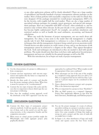 or any other application software will be clearly identiﬁed.) There are a large number
of spreadsheets and literally hundreds of project management software packages on the
market. Most of them perform with reasonable competence in the tasks for which they
were designed. Of the packages intended for overall project management, MSP is by
far the favorite, with roughly half the total market. There are also a large number of
specialized software packages, for example, report generators, and special risk manage-
ment packages. Most are compatible with MSP or Excel®
, often seamlessly so, and we
mention some of them when relevant. In the past decade or two, spreadsheet software
has become highly sophisticated. Excel®
, for example, can perform simulations and
statistical analysis as well as handle the usual arithmetic, accounting, and ﬁnancial
calculations.
When one reads the literature of project management, one sees much about risk
management. Too often, it may seem to the reader that risk management is a highly
speciﬁc task. It isn’t. Risk management is a reference to a class of ideas, methods, and
techniques that aids the management of projects being carried out in an uncertain world.
Outside factors can affect projects in a wide variety of ways, and so our discussions of risk
management cannot be restricted to a chapter on the subject. They appear throughout
the book. Tools and techniques are introduced as they are needed to deal with speciﬁc
problems. The reader should note that these tools have wide application beyond project
management and most are valuable for the general manager as well as the PM.
With this introduction, let us begin our study of project management.
REVIEW QUESTIONS
1. Use the characteristics of a project to differentiate it
from a nonproject.
2. Contrast win-lose negotiation with win-win nego-
tiation and explain why the latter is so important in
project management.
3. Identify the three goals of a project and describe
how the project manager achieves them. What does
it mean for a project to be “overdetermined?”
4. Contrast the two types of project life cycles and dis-
cuss why it is important to know which type the cur-
rent project is following.
5. How does the weighted scoring approach avoid
the drawbacks of the NPV approach? Can the two
approaches be combined? How? What weights would
be appropriate if they were combined?
6. What advantages are lost if the sum of the weights
in a weighted scoring approach does not add to 1.0?
Why is it suggested that factors with less than 2 per-
cent or 3 percent impact not be considered in this
approach?
7. Draw a distinction between a project and a program.
Why is the distinction important?
8. Why is it important for a project to have “ﬂexibility”?
9. Why are RD projects in a company’s Aggregate
Project Plan signiﬁcantly different in type from the
ﬁrm’s Derivative, Breakthrough, and Platform projects?
DISCUSSION QUESTIONS
10. Contrast the three types of nonnumeric project
selection methods. Could any speciﬁc case combine
two of them, such as the sacred cow and the oper-
ating necessity, or the comparative beneﬁts and the
competitive necessity?
11. What errors in a ﬁrm’s project portfolio might the
Wheelwright and Clark aggregate project plan
graphically identify?
12. You are the project manager of a team of software
specialists working on a project to produce a piece of
application software in the ﬁeld of project manage-
ment. Give some examples of things that might go
wrong on such a project and the sorts of trade-offs
you might have to make.
13. In Figure 1-11, what distribution of large and small
circles and squares across the four boxes would
DISCUSSION QUESTIONS • 37
CH001.indd 37
CH001.indd 37 9/6/10 1:24:18 PM
9/6/10 1:24:18 PM
 