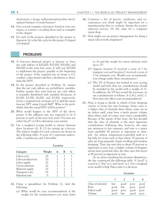 38 • CHAPTER 1 / THE WORLD OF PROJECT MANAGEMENT
characterize a strong, well-positioned product devel-
opment business? A weak business?
14. Give several examples of projects found in your city,
region, or country—avoiding those used as examples
in the chapter.
15. For each of the projects identiﬁed in the answer to
Question 14, is the life cycle for the project S-shaped
or J-shaped?
16. Construct a list of factors, conditions, and cir-
cumstances you think might be important for a
manufacturing ﬁrm to evaluate during the project
selection process. Do the same for a computer
repair shop.
17. How might you use project management for doing a
major school work assignment?
PROBLEMS
18. A four-year ﬁnancial project is forecast to have
net cash inﬂows of $20,000; $25,000; $30,000; and
$50,000 in the next four years. It will cost $75,000
to implement the project, payable at the beginning
of the project. If the required rate of return is 0.2,
conduct a discounted cash ﬂow calculation to deter-
mine the NPV.
19. In the project described in Problem 18, assume
that the net cash inﬂows are probabilistic variables.
Further assume that each forecast net cash inﬂow
is normally distributed with standard deviations of
$1,000, $1,500, $2,000, and $3,500, respectively.
Given a required rate of return of 0.2, ﬁnd the mean
forecast NPV using Crystal Ball®
. What is the prob-
ability that the actual NPV will be positive?
20. What would happen to the NPV of the above
project if the inﬂation rate was expected to be 4
percent in each of the next four years? You may use
either Excel®
or CB to determine your answer.
21. Use a weighted scoring model to choose between
three locations (A, B, C) for setting up a factory.
The relative weights for each criterion are shown in
the following table. A score of 1 represents unfavo-
rable, 2 satisfactory, and 3 favorable.
Location
Category Weight A B C
Labor costs 20 1 2 3
Labor productivity 20 2 3 1
Labor supply 10 2 1 3
Union relations 10 3 3 2
Material supply 10 2 1 1
Transport costs 25 1 2 3
Infrastructure 5 2 2 2
22. Using a spreadsheet for Problem 21, ﬁnd the
following:
(a) What would be your recommendation if the
weight for the transportation cost went down
to 10 and the weight for union relations went
up to 25?
(b) Suppose location A received a score of 3 for
transport cost and location C received a score of
2 for transport cost. Would your recommenda-
tion change under these circumstances?
(c) The VP of Finance has looked at your scoring
model and feels that tax considerations should
be included in the model with a weight of 15.
In addition, the VP has scored the locations on
tax considerations as follows: A-3, B-2, and C-1.
How does this affect your recommendation?
23. Nina is trying to decide in which of four shopping
centers to locate her new boutique. Some cater to
a higher class of clientele than others, some are in
an indoor mall, some have a much greater volume
than others, and, of course, rent varies considerably.
Because of the nature of her store, she has decided
that the class of clientele is the most important
consideration. Following this, however, she must
pay attention to her expenses, and rent is a major
item—probably 90 percent as important as clien-
tele. An indoor, temperature-controlled mall is a
big help for stores such as hers where 70 percent of
sales are from passersby slowly strolling and window
shopping. Thus, she rates this as about 95 percent as
important as rent. Last, a higher volume of shoppers
means more potential sales; she thus rates this factor
as 80 percent as important as rent.
As an aid in visualizing her location alternatives,
she has constructed the following table. A “good” is
scored as 3, “fair” as 2, and “poor” as 1. Use a weighted
score model to help Nina come to a decision.
Location
1 2 3 4
Class of clientele fair good poor good
Rent good fair poor good
Indoor mall good poor good poor
Volume good fair good poor
CH001.indd 38
CH001.indd 38 9/6/10 1:24:18 PM
9/6/10 1:24:18 PM
 