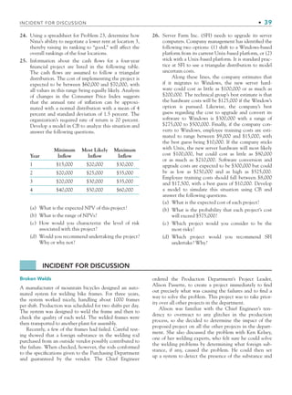 24. Using a spreadsheet for Problem 23, determine how
Nina’s ability to negotiate a lower rent at location 3,
thereby raising its ranking to “good,” will affect the
overall rankings of the four locations.
25. Information about the cash ﬂows for a four-year
ﬁnancial project are listed in the following table.
The cash ﬂows are assumed to follow a triangular
distribution. The cost of implementing the project is
expected to be between $60,000 and $70,000, with
all values in this range being equally likely. Analysis
of changes in the Consumer Price Index suggests
that the annual rate of inﬂation can be approxi-
mated with a normal distribution with a mean of 4
percent and standard deviation of 1.5 percent. The
organization’s required rate of return is 20 percent.
Develop a model in CB to analyze this situation and
answer the following questions.
Year
Minimum
Inflow
Most Likely
Inflow
Maximum
Inflow
1 $15,000 $20,000 $30,000
2 $20,000 $25,000 $35,000
3 $20,000 $30,000 $35,000
4 $40,000 $50,000 $60,000
(a) What is the expected NPV of this project?
(b) What is the range of NPVs?
(c) How would you characterize the level of risk
associated with this project?
(d) Would you recommend undertaking the project?
Why or why not?
26. Server Farm Inc. (SFI) needs to upgrade its server
computers. Company management has identiﬁed the
following two options: (1) shift to a Windows-based
platform from its current Unix-based platform, or (2)
stick with a Unix-based platform. It is standard prac-
tice at SFI to use a triangular distribution to model
uncertain costs.
Along these lines, the company estimates that
if it migrates to Windows, the new server hard-
ware could cost as little as $100,000 or as much as
$200,000. The technical group’s best estimate is that
the hardware costs will be $125,000 if the Window’s
option is pursued. Likewise, the company’s best
guess regarding the cost to upgrade and convert its
software to Windows is $300,000 with a range of
$275,000 to $500,000. Finally, if the company con-
verts to Windows, employee training costs are esti-
mated to range between $9,000 and $15,000, with
the best guess being $10,000. If the company sticks
with Unix, the new server hardware will most likely
cost $100,000, but could cost as little as $80,000
or as much as $210,000. Software conversion and
upgrade costs are expected to be $300,000 but could
be as low as $250,000 and as high as $525,000.
Employee training costs should fall between $8,000
and $17,500, with a best guess of $10,000. Develop
a model to simulate this situation using CB and
answer the following questions.
(a) What is the expected cost of each project?
(b) What is the probability that each project’s cost
will exceed $575,000?
(c) Which project would you consider to be the
most risky?
(d) Which project would you recommend SFI
undertake? Why?
INCIDENT FOR DISCUSSION
Broken Welds
A manufacturer of mountain bicycles designed an auto-
mated system for welding bike frames. For three years,
the system worked nicely, handling about 1000 frames
per shift. Production was scheduled for two shifts per day.
The system was designed to weld the frame and then to
check the quality of each weld. The welded frames were
then transported to another plant for assembly.
Recently, a few of the frames had failed. Careful test-
ing showed that a foreign substance in the welding rod
purchased from an outside vendor possibly contributed to
the failure. When checked, however, the rods conformed
to the speciﬁcations given to the Purchasing Department
and guaranteed by the vendor. The Chief Engineer
ordered the Production Department’s Project Leader,
Alison Passette, to create a project immediately to ﬁnd
out precisely what was causing the failures and to ﬁnd a
way to solve the problem. This project was to take prior-
ity over all other projects in the department.
Alison was familiar with the Chief Engineer’s ten-
dency to overreact to any glitches in the production
process, so she decided to determine the impact of the
proposed project on all the other projects in the depart-
ment. She also discussed the problem with Ken Kelsey,
one of her welding experts, who felt sure he could solve
the welding problems by determining what foreign sub-
stance, if any, caused the problem. He could then set
up a system to detect the presence of the substance and
INCIDENT FOR DISCUSSION • 39
CH001.indd 39
CH001.indd 39 9/6/10 1:24:19 PM
9/6/10 1:24:19 PM
 