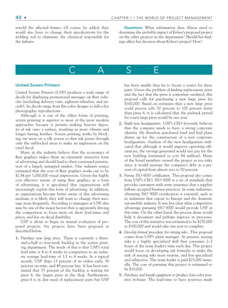 40 • CHAPTER 1 / THE WORLD OF PROJECT MANAGEMENT
reweld the affected frames. Of course, he added, they
would also have to change their speciﬁcations for the
welding rod to eliminate the chemical responsible for
the failures.
Questions: What information does Alison need to
determine the probable impact of Kelsey’s proposed project
on the other projects in the department? Should her ﬁnd-
ings affect her decision about Kelsey’s project? How?
C A S E
United Screen Printers
United Screen Printers (USP) produces a wide range of
decals for displaying promotional messages on ﬂeet vehi-
cles (including delivery vans, eighteen-wheelers, and air-
craft). Its decals range from ﬂat-color designs to full-color
photographic reproductions.
Although it is one of the oldest forms of printing,
screen printing is superior to most of the more modern
approaches because it permits making heavier depos-
its of ink onto a surface, resulting in more vibrant and
longer lasting ﬁnishes. Screen printing works by block-
ing out areas on a silk screen so that ink passes through
only the unblocked areas to make an impression on the
vinyl decal.
Many in the industry believe that the economics of
ﬂeet graphics makes them an extremely attractive form
of advertising and should lead to their continued penetra-
tion of a largely untapped market. One industry source
estimated that the cost of ﬂeet graphics works out to be
$2.84 per 1,000,000 visual impressions. Given the highly
cost effective nature of using ﬂeet graphics as a form
of advertising, it is speculated that organizations will
increasingly exploit this form of advertising. In addition,
as organizations become better aware of this advertising
medium, it is likely they will want to change their mes-
sage more frequently. According to managers at USP, this
may be one of the major factors that is apparently driving
the competition to focus more on short lead-times and
prices, and less on decal durability.
USP is about to begin its annual evaluation of pro-
posed projects. Six projects have been proposed as
described below.
1. Purchase new large press. There is currently a three-
and-a-half to four-week backlog in the screen print-
ing department. The result of this is that USP’s total
lead-time is 4 to 6 weeks in comparison to an indus-
try average lead-time of 3.5 to 4 weeks. In a typical
month, USP ships 13 percent of its orders early, 38
percent on-time, and 49 percent late. It has been esti-
mated that 75 percent of the backlog is waiting for
press 6, the largest press in the shop. Furthermore,
press 6 is in dire need of replacement parts but USP
has been unable thus far to locate a source for these
parts. Given the problem of ﬁnding replacement parts
and the fact that the press is somewhat outdated, this
proposal calls for purchasing a new large press for
$160,000. Based on estimates that a new large press
could process jobs 50 percent to 100 percent faster
than press 6, it is calculated that the payback period
for a new large press would be one year.
2. Build new headquarters. USP’s CEO fervently believes
that the company needs to have a strong corporate
identity. He therefore purchased land and had plans
drawn up for the construction of a new corporate
headquarters. Analysis of the new headquarters indi-
cated that although it would improve operating efﬁ-
ciencies, the savings generated would not pay for the
new building (estimated to cost $4 million). Many
of the board members viewed the project as too risky
since it would increase the company’s debt as a per-
cent of capital from almost zero to 50 percent.
3. Pursue ISO 9000 certification. This proposal also comes
from USP’s CEO. ISO 9000 is a set of standards that
provides customers with some assurance that a supplier
follows accepted business practices. In some industries,
obtaining ISO 9000 certiﬁcation is essential, such as
in industries that export to Europe and the domestic
automobile industry. It was less clear what competitive
advantage pursuing ISO 9000 would provide USP at
this time. On the other hand, the process alone would
help it document and perhaps improve its processes.
The cost of this initiative was estimated to be $250,000
to $300,000 and would take one year to complete.
4. Develop formal procedure for mixing inks. This proposal
comes from USP’s plant manager. At present, mixing
inks is a highly specialized skill that consumes 2–3
hours of the team leader’s time each day. This project
would focus on developing ink formulas to make the
task of mixing inks more routine, and less specialized
and subjective. The team leader is paid $25,000 annu-
ally. The cost of pursuing this project is estimated to
be $10,000.
5. Purchase and install equipment to produce four-color posi-
tives in-house. The lead-time to have positives made
CH001.indd 40
CH001.indd 40 9/6/10 1:24:20 PM
9/6/10 1:24:20 PM
 