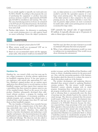 by an outside supplier is typically one week and costs
$1,500 to $6,000. According to this proposal, the cost
of purchasing the equipment to produce four-color
positives in-house would be approximately $150,000
plus $25,000 for installation and training. The varia-
ble costs of producing positives in house are estimated
to be $375 per job. If produced in-house, the lead-time
for the four-color positives would be approximately an
hour-and-a-half.
6. Purchase inkjet printers. An alternative to purchasing
a new screen printing press is to add capacity based
on newer technology. Given the inkjet’s production
rate, six inkjet printers at a cost of $140,000 would be
needed to provide the equivalent capacity of a new
large screen printing press. The major disadvantage
of the inkjet printers is that compared to the screen
printing process, the outdoor durability is more lim-
ited. In general, inkjet printers are more economical
for small orders, while screen printing presses are more
economical for large orders.
USP currently has annual sales of approximately
$7 million. It typically allocates up to 10 percent of
sales to these types of projects.
QUESTIONS
1. Construct an aggregate project plan for USP.
2. What criteria would you recommend USP use in
selecting its projects this year?
3. Based on your recommended criteria and the aggregate
project plan, what projects would you recommend USP
fund this year? Are there any types of projects you would
recommend USP pursue that were not proposed?
4. What, if any, additional information would you want
in making your recommendations? How would you go
about obtaining this information?
C A S E
Handstar Inc.
Handstar Inc. was created a little over four years ago by
two college roommates to develop software applications
for handheld computing devices. It has since grown to
ten employees with annual sales approaching $1.5 mil-
lion. Handstar’s original product was an expense report
application that allowed users to record expenses on their
handheld computer and then import these expenses into
a spreadsheet that then created an expense report in one
of ﬁve standard formats. Based on the success of its ﬁrst
product, Handstar subsequently developed three addi-
tional software products: a program for tracking and
measuring the performance of investment portfolios, a
calendar program, and a program that allowed users to
download their email messages from their PC and read
them on their handheld computer.
The two founders of Handstar have recently become
concerned about the competitiveness of the ﬁrm’s offer-
ings, particularly since none of them has been updated
since their initial launch. Therefore, they asked the
directors of product development and marketing to work
together and prepare a list of potential projects for updat-
ing Handstar’s current offerings as well as to develop ideas
for additional offerings. The directors were also asked to
estimate the development costs of the various projects,
product revenues, and the likelihood that Handstar could
retain or obtain a leadership position for the given prod-
uct. Also, with the increasing popularity of the Internet,
the founders asked the directors to evaluate the extent to
which the products made use of the Internet.
The product development and marketing directors
identiﬁed three projects related to updating Handstar’s
existing products. The ﬁrst project would integrate
Handstar’s current calendar program with its email
program. Integrating these two applications into a sin-
gle program would provide a number of beneﬁts to users
such as allowing them to automatically enter the dates
of meetings into the calendar based on the content of an
email message. The directors estimated that this project
would require 1250 hours of software development time.
Revenues in the ﬁrst year of the product’s launch were
estimated to be $750,000. However, because the direc-
tors expected that a large percentage of the users would
likely upgrade to this new product soon after its introduc-
tion, they projected that annual sales would decline by
10 percent annually in subsequent years. The directors
speculated that Handstar was moderately likely to obtain
a leadership position in email/calendar programs if this
project were undertaken and felt this program made mod-
erate use of the Internet.
CASE • 41
CH001.indd 41
CH001.indd 41 9/6/10 1:24:20 PM
9/6/10 1:24:20 PM
 