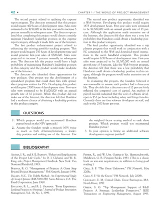 42 • CHAPTER 1 / THE WORLD OF PROJECT MANAGEMENT
The second project related to updating the expense
report program. The directors estimated that this project
would require 400 hours of development time. Sales were
estimated to be $250,000 in the ﬁrst year and to increase 5
percent annually in subsequent years. The directors specu-
lated that completing this project would almost certainly
maintain Handstar’s leadership position in the expense
report category, although it made little use of the Internet.
The last product enhancement project related to
enhancing the existing portfolio tracking program. This
project would require 750 hours of development time and
would generate ﬁrst-year sales of $500,000. Sales were
projected to increase 5 percent annually in subsequent
years. The directors felt this project would have a high
probability of maintaining Handstar’s leadership position
in this category and the product would make moderate
use of the Internet.
The directors also identiﬁed three opportunities for
new products. One project was the development of a
spreadsheet program that could share ﬁles with spread-
sheet programs written for PCs. Developing this product
would require 2500 hours of development time. First-year
sales were estimated to be $1,000,000 with an annual
growth rate of 10 percent. While this product did not
make use of the Internet, the directors felt that Handstar
had a moderate chance of obtaining a leadership position
in this product category.
The second new product opportunity identiﬁed was
a Web browser. Developing this product would require
1875 development hours. First-year sales were estimated
to be $2,500,000 with an annual growth rate of 15 per-
cent. Although this application made extensive use of
the Internet, the directors felt that there was a very low
probability that Handstar could obtain a leadership posi-
tion in this product category.
The ﬁnal product opportunity identiﬁed was a trip
planner program that would work in conjunction with a
PC connected to the Web and download travel instruc-
tions to the user’s handheld computer. This product
would require 6250 hours of development time. First-year
sales were projected to be $1,300,000 with an annual
growth rate of 5 percent. Like the Web browser program,
the directors felt that there was a low probability that
Hand-star could obtain a leadership position in this cat-
egory, although the program would make extensive use of
the Internet.
In evaluating the projects, the founders believed it
was reasonable to assume each product had a three-year
life. They also felt that a discount rate of 12 percent fairly
reﬂected the company’s cost of capital. An analysis of
payroll records indicated that the cost of software devel-
opers is $52 per hour including salary and fringe beneﬁts.
Currently there are four software developers on staff, and
each works 2500 hours per year.
BIBLIOGRAPHY
Adams, J. R., and S. E. Barndt. “Behavioral Implications
of the Project Life Cycle.” In D. I. Cleland, and W. R.
King, eds., Project Management Handbook. New York: Van
Nostrand Reinhold, 1983.
Boznak, R. G. “Management of Projects: A Giant Step
Beyond Project Management.” PM Network, January 1996.
Dalkey, N.C. The Delphi Method: An Experimental Study
of Group Opinion (RM-5888-PR) Santa Monica, CA: The
Rand Corporation, June 1969.
Englund, R. L., and R. J. Graham. “From Experience:
Linking Projects to Strategy.” Journal of Product Innovation
Management, Vol. 16, No. 1, 1999.
Fisher, R., and W. Ury. Getting to Yes. Harmondsworth,
Middlesex, G. B.: Penguin Books, 1983. (This is a classic
book on win-win negotiations, in addition to being good
reading.)
Gale, S. F. “The Great Unknown.” PM Network, May
2008a.
Gale, S. F. “In the Know.” PM Network, July 2008b.
Goldratt, E. M. Critical Chain. Great Barrington, MA:
North River, 1997.
Green, S. G. “Top Management Support of RD
Projects: A Strategic Leadership Perspective.” IEEE
Transactions on Engineering Management, August 1995.
QUESTIONS
1. Which projects would you recommend Handstar
pursue based on the NPV approach?
2. Assume the founders weigh a project’s NPV twice
as much as both obtaining/retaining a leader-
ship position and making use of the Internet. Use
the weighted factor scoring method to rank these
projects. Which projects would you recommend
Handstar pursue?
3. In your opinion is hiring an additional software
development engineer justiﬁed?
CH001.indd 42
CH001.indd 42 9/6/10 1:24:21 PM
9/6/10 1:24:21 PM
 