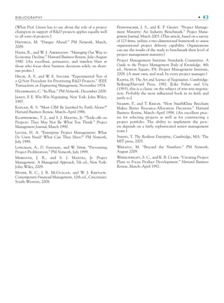 (What Prof. Green has to say about the role of a project
champion in support of RD projects applies equally well
to all sorts of projects.)
Hatfield, M. “Danger Ahead.” PM Network, March,
2008.
Hayes, R., and W. J. Abernathy. “Managing Our Way to
Economic Decline.” Harvard Business Review, July–August
1980. (An excellent, persuasive, and timeless blast at
those who focus their business decisions solely on short-
run proﬁts.)
Helin, A. F., and W. E. Souder. “Experimental Test of
a Q-Sort Procedure for Prioritizing RD Projects.” IEEE
Transactions on Engineering Management, November 1974.
Hildebrand, C. “In Flux.” PM Network, December 2008.
Jandt, F. E. Win-Win Negotiating. New York: John Wiley,
1987.
Kaplan, R. S. “Must CIM Be Justiﬁed by Faith Alone?”
Harvard Business Review, March–April 1986.
Kloppenborg, T. J., and S. J. Mantel, Jr. “Trade-offs on
Projects: They May Not Be What You Think.” Project
Management Journal, March 1990.
Levine, H. A. “Enterprise Project Management: What
Do Users Need? What Can They Have?” PM Network,
July 1998.
Longman, A., D. Sandahl, and W. Speir. “Preventing
Project Proliferation.” PM Network, July 1999.
Meredith, J. R., and S. J. Mantel, Jr. Project
Management: A Managerial Approach, 7th ed., New York:
John Wiley, 2009.
Moyer, R. C., J. R. McGuigan, and W. J. Kretlow.
Contemporary Financial Management, 10th ed., Cincinnati:
South-Western, 2008.
Pennypacker, J. S., and K. P. Grant. “Project Manage-
ment Maturity: An Industry Benchmark.” Project Mana-
gement Journal, March 2003. (This article, based on a survey
of 123 ﬁrms, utilizes a two-dimensional framework to assess
organizational project delivery capability. Organizations
can use the results of the study to benchmark their level of
project management maturity.)
Project Management Institute Standards Committee. A
Guide to the Project Management Body of Knowledge, 4th
ed., Newton Square, PA: Project Management Institute,
2008. (A must own, and read, by every project manager.)
Raiffa, H. The Art and Science of Negotiation. Cambridge:
Belknap/Harvard Press, 1982. [Like Fisher and Ury
(1983), this is a classic on the subject of win-win negotia-
tion. Probably the most inﬂuential book in its ﬁeld, and
justly so.]
Sharpe, P., and T. Keelin. “How SmithKline Beecham
Makes Better Resource-Allocation Decisions.” Harvard
Business Review, March–April 1998. (An excellent proc-
ess for selecting projects as well as for constructing a
project portfolio. The ability to implement the proc-
ess depends on a fairly sophisticated senior management
team.)
Sheffi, Y. The Resilient Enterprise, Cambridge, MA: The
MIT press, 2005.
Wheatly, M. “Beyond the Numbers.” PM Network,
August 2009.
Wheelwright, S. C., and K. B. Clark. “Creating Project
Plans to Focus Product Development.” Harvard Business
Review, March–April 1992.
BIBLIOGRAPHY • 43
CH001.indd 43
CH001.indd 43 9/6/10 1:24:21 PM
9/6/10 1:24:21 PM
 
