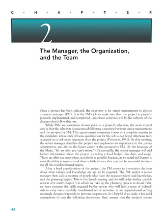 44
C • H • A • P • T • E • R
2
The Manager, the Organization,
and the Team
Once a project has been selected, the next step is for senior management to choose
a project manager (PM). It is the PM’s job to make sure that the project is properly
planned, implemented, and completed—and these activities will be the subjects of the
chapters that follow this one.
While PMs are sometimes chosen prior to a project’s selection, the more typical
case is that the selection is announced following a meeting between senior management
and the prospective PM. This appointment sometimes comes as a complete surprise to
the candidate whose only obvious qualification for the job is not being otherwise fully
occupied on a task more important than the project (Patterson, 1991). At this meeting,
the senior manager describes the project and emphasizes its importance to the parent
organization, and also to the future career of the prospective PM. (In the language of
the Mafia, “It’s an offer you can’t refuse.”) Occasionally, the senior manager will add
further information about the project including a fixed budget, due date, and scope.
This is an offer you must refuse, as politely as possible, because, as we noted in Chapter 1,
some flexibility is required and there is little chance that you can be successful in meet-
ing all the overdetermined targets.
After a brief consideration of the project, the PM comes to a tentative decision
about what talents and knowledge are apt to be required. The PM and/or a senior
manager then calls a meeting of people who have the requisite talent and knowledge,
and the planning begins. This is the launch meeting, and we will delay further consid-
eration of it until Chapter 3 in which we take up the planning process in detail. First,
we must examine the skills required by the person who will lead a team of individ-
uals to carry out a carefully coordinated set of activities in an organizational setting
seemingly designed expressly to prevent cooperation. It is helpful if we make a few mild
assumptions to ease the following discussions. First, assume that the project’s parent
CH002.indd 44
CH002.indd 44 9/6/10 11:14:08 AM
9/6/10 11:14:08 AM
 