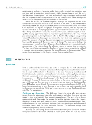 2.1 THE PM’S ROLES • 45
organization is medium- to large-size, and is functionally organized (i.e., organized into
functions such as marketing, manufacturing, RD, human resources, and the like).
Further assume that the project has some well-defined components or technologies and
that the project’s output is being delivered to an arm’s-length client. These assumptions
are not critical. They merely give a context to our discussions.
Before we proceed, an experienced project manager has suggested that we share
with the reader one of her reactions to the materials in this book. To the student or the
inexperienced PM, it is the project budgets, the schedules with Gantt charts and PERT/
CPM networks, the reports and project management software, and the mysteries of
resource allocation to multiple projects that appear to be the meat of the PM’s job. But
these things are not hard to learn, and once understood, can, for the most part, be man-
aged by making appropriate inputs to project management software. The hard part of
project management is playing the many roles of the PM. The hard part is negotiating
with stubborn functional managers and clients who have their own legitimate axes to
grind. The hard part is keeping the peace among project team members, each of whom
knows, and is quick to tell, the proper ways to do things. The hard part is dealing with
senior managers who allow their wild guesses about budget and scope made in the early
consideration of the project during the selection process to become fixed in concrete.
The hard part is being surrounded by the chaos of trying to run a project in the midst of
a confused mass of activity representing the normal business of the organization. These
are the things we discuss in this chapter, because these are the hard parts.
2.1 THE PM’S ROLES
Facilitator
First, to understand the PM’S roles, it is useful to compare the PM with a functional
manager. The head of a function such as manufacturing or marketing directs the activi-
ties of a well-established unit or department of the firm. Presumably trained or raised
from the ranks, the functional manager has expertise in the technology being managed.
He is an accountant, or an industrial engineer, or a marketing researcher, or a shop
foreman, or a . . . . The functional manager’s role, therefore, is mainly that of supervi-
sor (literally “overseer”). Because the project’s place in the parent organization is often
not well defined and does not seem to fit neatly in any one functional division, neither
is the PM’s place neatly defined. Because projects are multidisciplinary, the PM rarely
has technical competence in more than one or two of the several technologies involved
in the project. As a result, the PM is not a competent overseer and thus has a different
role. The PM is a facilitator.
Facilitator vs. Supervisor The PM must ensure that those who work on the
project have the appropriate knowledge and resources, including that most precious
resource, time, to accomplish their assigned responsibilities. The work of a facilitator
does not stop with these tasks. For reasons that will be apparent later in this chapter,
the project is often beset with conflict—conflict between members of the project team,
conflict between the team and senior managers (particularly managers of the functional
divisions), conflict with the client and other outsiders. The PM must manage these
conflicts by negotiating resolution of them.
Actually, the once sharp distinction between the manager-as-facilitator and the
manager-as-supervisor has been softened in recent years. With the slow but steady
CH002.indd 45
CH002.indd 45 9/6/10 11:14:24 AM
9/6/10 11:14:24 AM
 