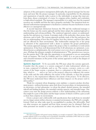 46 • CHAPTER 2 / THE MANAGER, THE ORGANIZATION, AND THE TEAM
adoption of the participative management philosophy, the general manager has become
more and more like the project manager. In particular, responsibility for the planning
and organization of specific tasks is given to the individuals or groups that must per-
form them, always constrained, of course, by company policy, legality, and conformity
to high ethical standards. The manager’s responsibility is to make sure that the required
resources are available and that the task is properly concluded. The transition from tra-
ditional authoritarian management to facilitation continues because facilitation is more
effective as a managerial style.
A second important distinction between the PM and the traditional manager is
that the former uses the systems approach and the latter adopts the analytical approach to
understanding and solving problems. The analytical approach centers on understand-
ing the bits and pieces in a system. It prompts study of the molecules, then atoms, then
electrons, and so forth. The systems approach includes study of the bits and pieces, but
also an understanding of how they fit together, how they interact, and how they affect
and are affected by their environment. The traditionalist manages his or her group
(a subsystem of the organization) with a desire to optimize the group’s performance.
The systems approach manager conducts the group so that it contributes to total system
optimization. It has been well demonstrated that if all subsystems are optimized, a con-
dition known as suboptimization, the total system is not even close to optimum perform-
ance. (Perhaps the ultimate example of suboptimization is “The operation was a success,
but the patient died.”) We take this opportunity to recommend to you an outstanding
book on business, The Goal, by Goldratt and Cox (1992). It is an easy-to-read novel
and a forceful statement on the power of the systems approach as well as the dangers of
suboptimization.
Systems Approach To be successful, the PM must adopt the systems approach.
Consider that the project is a system composed of tasks (subsystems) which are,
in turn, composed of subtasks, and so on. The system, a project, exists as a sub-
system of the larger system, a program, that is a subsystem in the larger system, a
firm, which is . . . and so on. Just as the project’s objectives influence the nature
of the tasks and the tasks influence the nature of the subtasks, so does the program
and, above it, the organization influence the nature of the project. To be effective,
the PM must understand these influences and their impacts on the project and its
deliverables.*
Think for a moment about designing a new airplane—a massive product develop-
ment project—without knowing a great deal about its power plant, its instrumentation,
its electronics, its fuel subsystems—or about the plane’s desired mission, the intended
takeoff and landing facilities, the intended carrying capacity, and intended range. One
cannot even start the design process without a clear understanding of the subsystems
that might be a part of the plane and the larger systems of which it will be a part as well
as those that comprise its environment.
Given a project and a deliverable with specifications that result from its intended
use in a larger system within a known or assumed environment, the PM’s job is straight-
forward. Find out what tasks must be accomplished to produce the deliverable. Find
out what resources are required and how those resources may be obtained. Find out
what personnel are needed to carry out production and where they may be obtained.
*For those not familiar with general systems thinking, we strongly recommend C. West Churchman’s highly
readable softback (1979) or an excellent text by Schoderbek, Schoderbek, and Kefalas (1990). Both are out of print
but are widely available in university libraries and from Amazon.com.
CH002.indd 46
CH002.indd 46 9/6/10 11:14:25 AM
9/6/10 11:14:25 AM
 