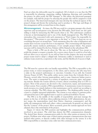 2.1 THE PM’S ROLES • 47
Find out when the deliverable must be completed. All of which is to say that the PM
is responsible for planning, organizing, staffing, budgeting, directing, and controlling
the project. In other words, the PM “manages” it. But others, the functional managers
for example, will staff the project by selecting the people who will be assigned to work
on the project. The functional managers also may develop the technical aspects of the
project’s design and dictate the technology used to produce it. The logic and illogic of
this arrangement will be revisited later in this chapter.
Micromanagement At times, the PM may work for a program manager who closely
supervises and second-guesses every decision the PM makes. Such bosses are also quite
willing to help by instructing the PM exactly what to do. This unfortunate condition
is known as micromanagement and is one of the deadly managerial sins. The PM’s boss
rationalizes this overcontrol with such statements as “Don’t forget, I’m responsible for
this project,” “This project is very important to the firm,” or “I have to keep my eye on
everything that goes on around here.” Such statements deny the value of delegation and
assume that everyone except the boss is incompetent. This overweening self-importance
practically ensures mediocre performance, if not outright project failure. Any project
successes will be claimed by the boss. Failures will be blamed on the subordinate PM.
There is little a PM can do about the “My way or the highway” boss except to
polish the résumé or request a transfer. (It is a poor career choice to work for a boss who
will not allow you to succeed.) As we will see later in this chapter, the most successful
project teams tend to adopt a collegial style. Intrateam conflict is minimized or used to
enhance team creativity, cooperation is the norm, and the likelihood of success is high.
Communicator
The PM must be a person who can handle responsibility. The PM is responsible to the
project team, to senior management, to the client, and to anyone else who may have
a stake in the project’s performance or outcomes. Consider, if you will, the Central
Arizona Project (CAP). This public utility moves water from the Colorado River to
Phoenix, several other Arizona municipalities, and to some American Indian reserva-
tions. The water is transported by a system of aqueducts, reservoirs, pipes, and pump-
ing stations. Besides the routine delivery of water, almost everything done at CAP is a
project. Most of the projects are devoted to the construction, repair, and maintenance
of their system. Now consider a PM’s responsibilities. A maintenance team, for instance,
needs resources in a timely fashion so that maintenance can be carried out according to
a precise schedule. The PM’s clients are municipalities. The drinking public (water, of
course) is a highly interested stakeholder. The system is even subject to partisan politi-
cal turmoil because CAP-supplied water is used as a political football in Tucson.
The PM is in the middle of this muddle of responsibility and must manage the
project in the face of all these often-conflicting interests. CAP administration, the pro-
ject teams, the municipalities (and their Native American counterparts), and the
public all communicate with each other—often contentiously. In general, we often call
this the “context” of the project. More accurately, given the systems approach we have
adopted, this is the environment of the project.
Figure 2-1 shows the PM’s position and highlights the communication problem
involved in any project. The solid lines denote the PM’s communication channels.
The dotted lines denote communication paths for the other parties-at-interest in the
project. Problems arise when some of these parties propagate communications that may
mislead other parties, or directly conflict with other messages in the system. It is the
PM’s responsibility to introduce some order into this communication mess.
CH002.indd 47
CH002.indd 47 9/6/10 11:14:26 AM
9/6/10 11:14:26 AM
 