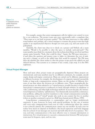 48 • CHAPTER 2 / THE MANAGER, THE ORGANIZATION, AND THE TEAM
For example, assume that senior management calls for tighter cost control or even
for a cost reduction. The project team may react emotionally with a complaint that
“They want us to cut back on project quality!” The PM must intervene to calm ruffled
team feathers and, perhaps, ask a senior manager to reassure the project team that high
quality is an organizational objective though not every gear, cog, and cam needs to be
gold-plated.
Similarly, the client may drop in to check on a project and blithely ask a team
member, “Would it be possible to alter the specs to include such-and-such?” The
team member may think for a moment about the technical problems involved and then
answer quite honestly, “Yeah, that could be done.” Again, the PM must intervene—
if and when the question and answer come to light—to determine the cost of mak-
ing such a change, as well as the added time that would be required. The PM must
then ask whether the client wishes to alter the project scope given the added cost and
delayed delivery. This scenario is so common it has a name, scope creep. It is the PM’s
nightmare.
Virtual Project Manager
More and more often, project teams are geographically dispersed. Many projects are
international, and team members may be on different continents, for example, aircraft
engine design and engine construction. Many are carried out by different organizations
in different locations, for example, the development of composite material automobile
bodies or large-scale communication systems. Many are the product of different divi-
sions of one firm where the divisions are in different cities. These geographically dis-
persed projects are often referred to as “virtual projects, possibly because so much of the
intra-project communication is conducted via email, through websites, by telephone or
video conferencing, and other high-technology methods. In recent decades, the interna-
tional dispersion of industry, “globalization,” has dramatically increased the communica-
tion problems, adding the need for translators to the virtual communication networks.
An interesting view of “virtual” people who work in one country but live in another
(often on another continent) is given in a Wall Street Journal article (Flynn, 1999).
Long-distance communication is commonplace and no longer prohibitively
expensive. It may, however, be beset with special problems. In the case of written
and voice-only communication (and even in video conferencing when the camera
is not correctly aimed), the communicators cannot see one another. In such cases we
realize how much we depend on feedback—the facial expression and body language
that let us know if our messages are received and with what level of acceptance. Two-
way, real-time communication is the most effective way to transmit information or
instructions. For virtual projects to succeed, communication between PM and project
team must be frequent, open, and two-way.
Senior
management
PM
Client Project
team
Outside
interested parties
Figure 2-1
Communication
paths between
a project’s
parties-at-interest.
CH002.indd 48
CH002.indd 48 9/6/10 11:14:26 AM
9/6/10 11:14:26 AM
 