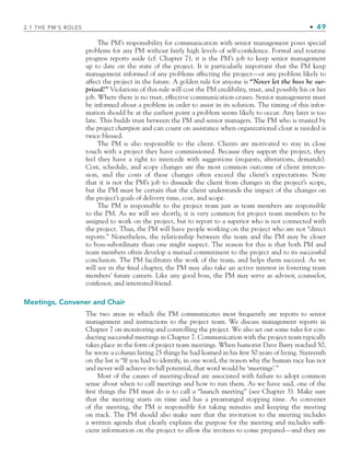 2.1 THE PM’S ROLES • 49
The PM’s responsibility for communication with senior management poses special
problems for any PM without fairly high levels of self-confidence. Formal and routine
progress reports aside (cf. Chapter 7), it is the PM’s job to keep senior management
up to date on the state of the project. It is particularly important that the PM keep
management informed of any problems affecting the project—or any problem likely to
affect the project in the future. A golden rule for anyone is “Never let the boss be sur-
prised!” Violations of this rule will cost the PM credibility, trust, and possibly his or her
job. Where there is no trust, effective communication ceases. Senior management must
be informed about a problem in order to assist in its solution. The timing of this infor-
mation should be at the earliest point a problem seems likely to occur. Any later is too
late. This builds trust between the PM and senior managers. The PM who is trusted by
the project champion and can count on assistance when organizational clout is needed is
twice blessed.
The PM is also responsible to the client. Clients are motivated to stay in close
touch with a project they have commissioned. Because they support the project, they
feel they have a right to intercede with suggestions (requests, alterations, demands).
Cost, schedule, and scope changes are the most common outcome of client interces-
sion, and the costs of these changes often exceed the client’s expectations. Note
that it is not the PM’s job to dissuade the client from changes in the project’s scope,
but the PM must be certain that the client understands the impact of the changes on
the project’s goals of delivery time, cost, and scope.
The PM is responsible to the project team just as team members are responsible
to the PM. As we will see shortly, it is very common for project team members to be
assigned to work on the project, but to report to a superior who is not connected with
the project. Thus, the PM will have people working on the project who are not “direct
reports.” Nonetheless, the relationship between the team and the PM may be closer
to boss-subordinate than one might suspect. The reason for this is that both PM and
team members often develop a mutual commitment to the project and to its successful
conclusion. The PM facilitates the work of the team, and helps them succeed. As we
will see in the final chapter, the PM may also take an active interest in fostering team
members’ future careers. Like any good boss, the PM may serve as advisor, counselor,
confessor, and interested friend.
Meetings, Convener and Chair
The two areas in which the PM communicates most frequently are reports to senior
management and instructions to the project team. We discuss management reports in
Chapter 7 on monitoring and controlling the project. We also set out some rules for con-
ducting successful meetings in Chapter 7. Communication with the project team typically
takes place in the form of project team meetings. When humorist Dave Barry reached 50,
he wrote a column listing 25 things he had learned in his first 50 years of living. Sixteenth
on the list is “If you had to identify, in one word, the reason why the human race has not
and never will achieve its full potential, that word would be ‘meetings’.”
Most of the causes of meeting-dread are associated with failure to adopt common
sense about when to call meetings and how to run them. As we have said, one of the
first things the PM must do is to call a “launch meeting” (see Chapter 3). Make sure
that the meeting starts on time and has a prearranged stopping time. As convener
of the meeting, the PM is responsible for taking minutes and keeping the meeting
on track. The PM should also make sure that the invitation to the meeting includes
a written agenda that clearly explains the purpose for the meeting and includes suffi-
cient information on the project to allow the invitees to come prepared—and they are
CH002.indd 49
CH002.indd 49 9/6/10 11:14:27 AM
9/6/10 11:14:27 AM
 