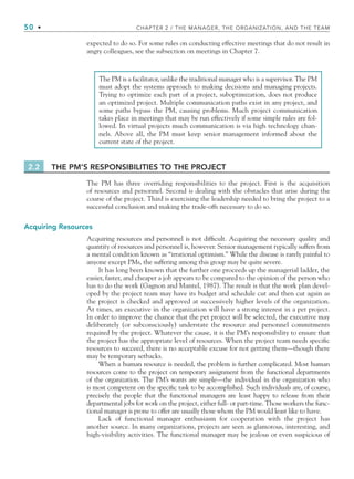 50 • CHAPTER 2 / THE MANAGER, THE ORGANIZATION, AND THE TEAM
expected to do so. For some rules on conducting effective meetings that do not result in
angry colleagues, see the subsection on meetings in Chapter 7.
The PM is a facilitator, unlike the traditional manager who is a supervisor. The PM
must adopt the systems approach to making decisions and managing projects.
Trying to optimize each part of a project, suboptimization, does not produce
an optimized project. Multiple communication paths exist in any project, and
some paths bypass the PM, causing problems. Much project communication
takes place in meetings that may be run effectively if some simple rules are fol-
lowed. In virtual projects much communication is via high technology chan-
nels. Above all, the PM must keep senior management informed about the
current state of the project.
2.2 THE PM’S RESPONSIBILITIES TO THE PROJECT
The PM has three overriding responsibilities to the project. First is the acquisition
of resources and personnel. Second is dealing with the obstacles that arise during the
course of the project. Third is exercising the leadership needed to bring the project to a
successful conclusion and making the trade-offs necessary to do so.
Acquiring Resources
Acquiring resources and personnel is not difficult. Acquiring the necessary quality and
quantity of resources and personnel is, however. Senior management typically suffers from
a mental condition known as “irrational optimism.” While the disease is rarely painful to
anyone except PMs, the suffering among this group may be quite severe.
It has long been known that the further one proceeds up the managerial ladder, the
easier, faster, and cheaper a job appears to be compared to the opinion of the person who
has to do the work (Gagnon and Mantel, 1987). The result is that the work plan devel-
oped by the project team may have its budget and schedule cut and then cut again as
the project is checked and approved at successively higher levels of the organization.
At times, an executive in the organization will have a strong interest in a pet project.
In order to improve the chance that the pet project will be selected, the executive may
deliberately (or subconsciously) understate the resource and personnel commitments
required by the project. Whatever the cause, it is the PM’s responsibility to ensure that
the project has the appropriate level of resources. When the project team needs specific
resources to succeed, there is no acceptable excuse for not getting them—though there
may be temporary setbacks.
When a human resource is needed, the problem is further complicated. Most human
resources come to the project on temporary assignment from the functional departments
of the organization. The PM’s wants are simple—the individual in the organization who
is most competent on the specific task to be accomplished. Such individuals are, of course,
precisely the people that the functional managers are least happy to release from their
departmental jobs for work on the project, either full- or part-time. Those workers the func-
tional manager is prone to offer are usually those whom the PM would least like to have.
Lack of functional manager enthusiasm for cooperation with the project has
another source. In many organizations, projects are seen as glamorous, interesting, and
high-visibility activities. The functional manager may be jealous or even suspicious of
CH002.indd 50
CH002.indd 50 9/6/10 11:14:28 AM
9/6/10 11:14:28 AM
 